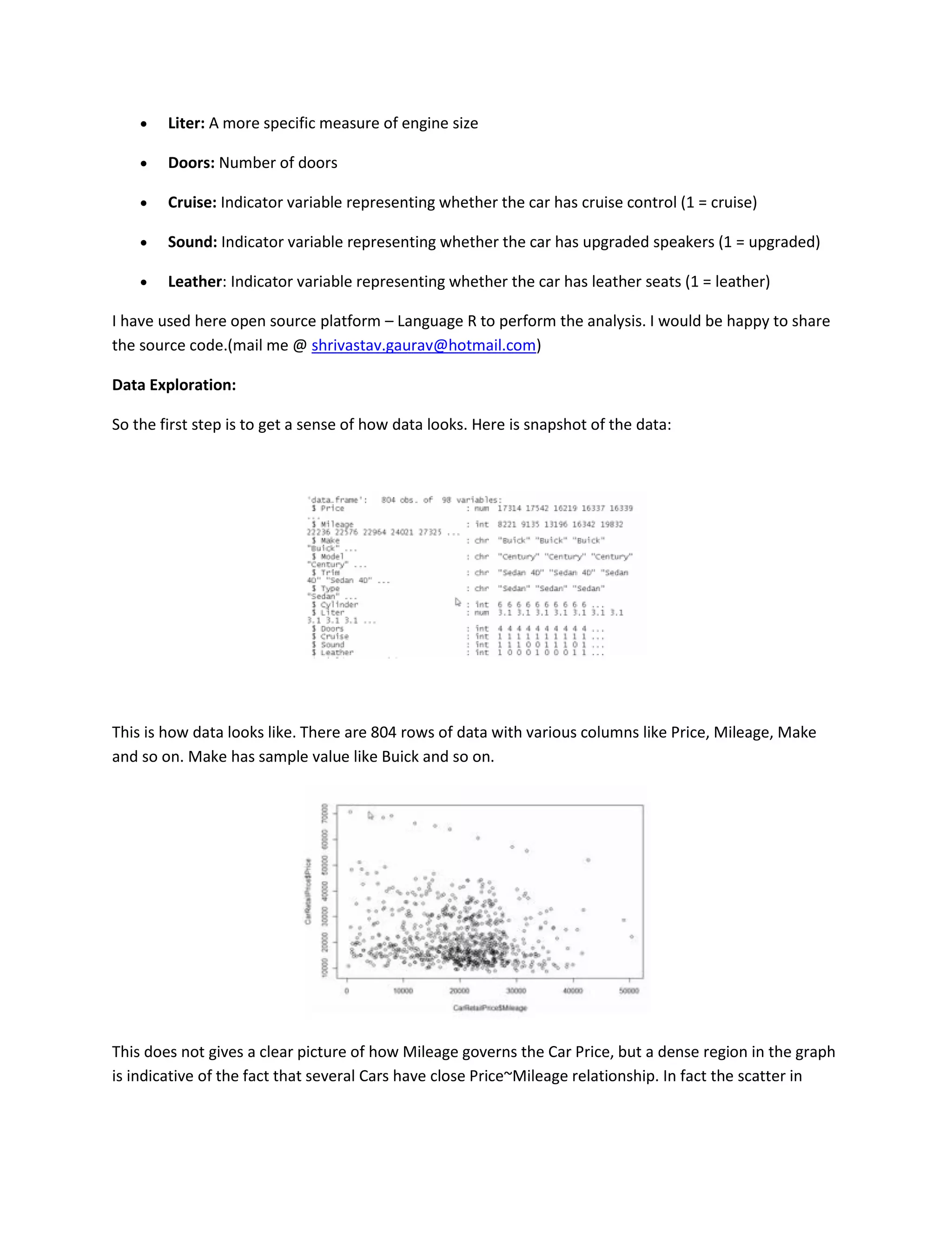 

Liter: A more specific measure of engine size



Doors: Number of doors



Cruise: Indicator variable representing whether the car has cruise control (1 = cruise)



Sound: Indicator variable representing whether the car has upgraded speakers (1 = upgraded)



Leather: Indicator variable representing whether the car has leather seats (1 = leather)

I have used here open source platform – Language R to perform the analysis. I would be happy to share
the source code.(mail me @ shrivastav.gaurav@hotmail.com)
Data Exploration:
So the first step is to get a sense of how data looks. Here is snapshot of the data:

This is how data looks like. There are 804 rows of data with various columns like Price, Mileage, Make
and so on. Make has sample value like Buick and so on.

This does not gives a clear picture of how Mileage governs the Car Price, but a dense region in the graph
is indicative of the fact that several Cars have close Price~Mileage relationship. In fact the scatter in

 