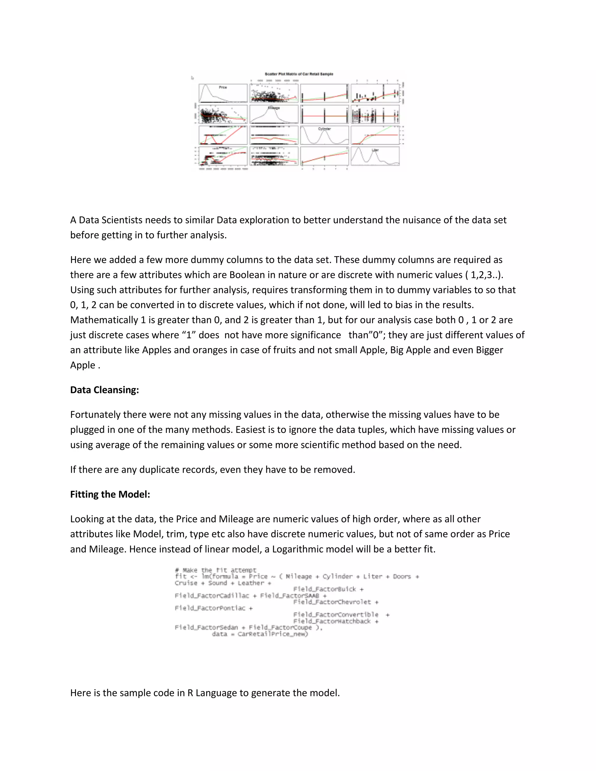 A Data Scientists needs to similar Data exploration to better understand the nuisance of the data set
before getting in to further analysis.
Here we added a few more dummy columns to the data set. These dummy columns are required as
there are a few attributes which are Boolean in nature or are discrete with numeric values ( 1,2,3..).
Using such attributes for further analysis, requires transforming them in to dummy variables to so that
0, 1, 2 can be converted in to discrete values, which if not done, will led to bias in the results.
Mathematically 1 is greater than 0, and 2 is greater than 1, but for our analysis case both 0 , 1 or 2 are
just discrete cases where “1” does not have more significance than”0”; they are just different values of
an attribute like Apples and oranges in case of fruits and not small Apple, Big Apple and even Bigger
Apple .
Data Cleansing:
Fortunately there were not any missing values in the data, otherwise the missing values have to be
plugged in one of the many methods. Easiest is to ignore the data tuples, which have missing values or
using average of the remaining values or some more scientific method based on the need.
If there are any duplicate records, even they have to be removed.
Fitting the Model:
Looking at the data, the Price and Mileage are numeric values of high order, where as all other
attributes like Model, trim, type etc also have discrete numeric values, but not of same order as Price
and Mileage. Hence instead of linear model, a Logarithmic model will be a better fit.

Here is the sample code in R Language to generate the model.

 