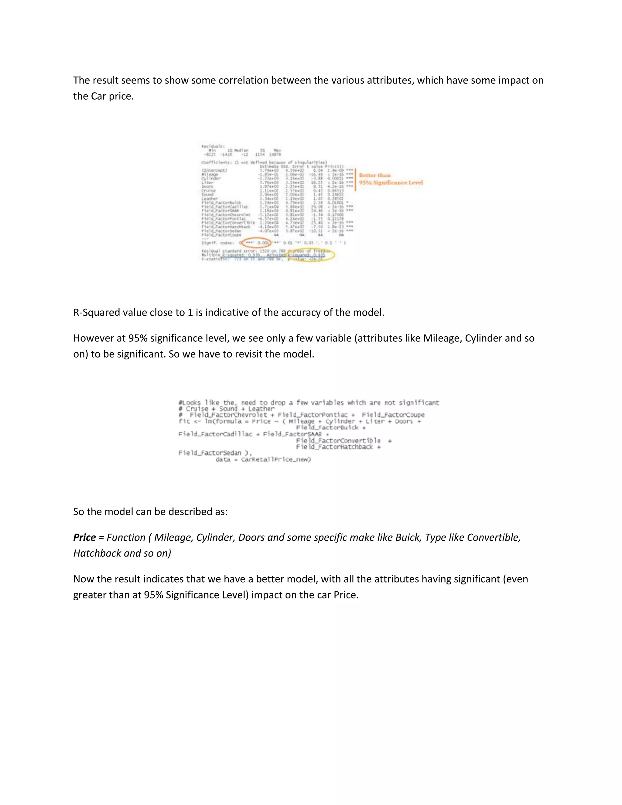 The result seems to show some correlation between the various attributes, which have some impact on
the Car price.

R-Squared value close to 1 is indicative of the accuracy of the model.
However at 95% significance level, we see only a few variable (attributes like Mileage, Cylinder and so
on) to be significant. So we have to revisit the model.

So the model can be described as:
Price = Function ( Mileage, Cylinder, Doors and some specific make like Buick, Type like Convertible,
Hatchback and so on)
Now the result indicates that we have a better model, with all the attributes having significant (even
greater than at 95% Significance Level) impact on the car Price.

 