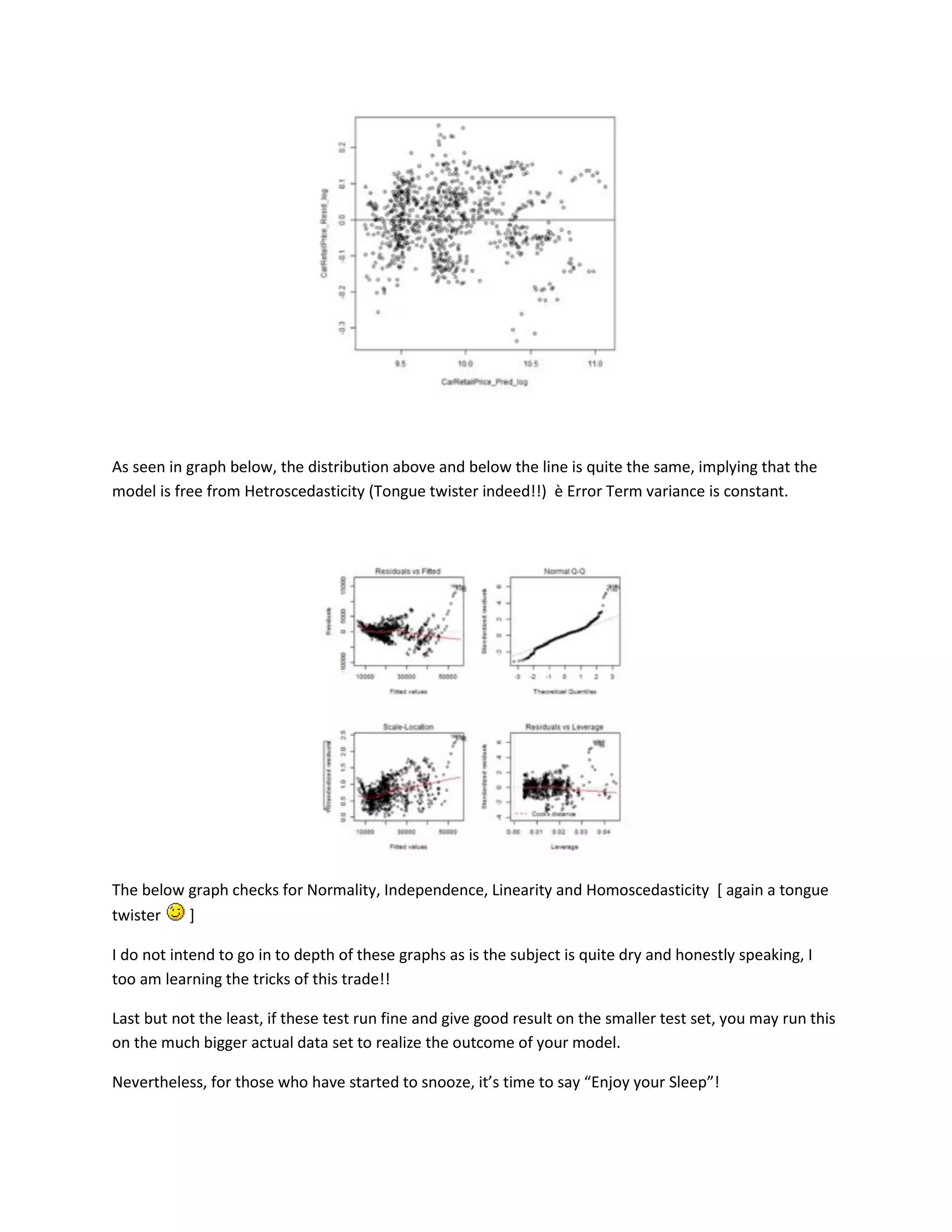 As seen in graph below, the distribution above and below the line is quite the same, implying that the
model is free from Hetroscedasticity (Tongue twister indeed!!) è Error Term variance is constant.

The below graph checks for Normality, Independence, Linearity and Homoscedasticity [ again a tongue
twister
]
I do not intend to go in to depth of these graphs as is the subject is quite dry and honestly speaking, I
too am learning the tricks of this trade!!
Last but not the least, if these test run fine and give good result on the smaller test set, you may run this
on the much bigger actual data set to realize the outcome of your model.
Nevertheless, for those who have started to snooze, it’s time to say “Enjoy your Sleep”!

 