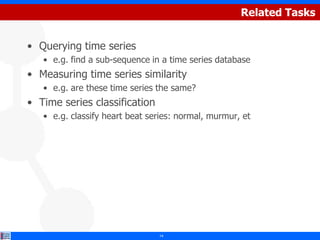 Related Tasks


• Querying time series
   • e.g. find a sub-sequence in a time series database
• Measuring time series similarity
   • e.g. are these time series the same?
• Time series classification
   • e.g. classify heart beat series: normal, murmur, et




                                14
 