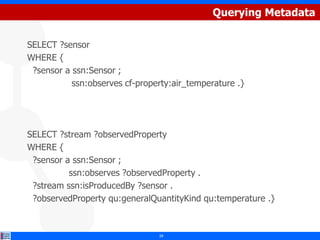 Querying Metadata

SELECT ?sensor
WHERE {
 ?sensor a ssn:Sensor ;
           ssn:observes cf-property:air_temperature .}




SELECT ?stream ?observedProperty
WHERE {
 ?sensor a ssn:Sensor ;
          ssn:observes ?observedProperty .
 ?stream ssn:isProducedBy ?sensor .
 ?observedProperty qu:generalQuantityKind qu:temperature .}



                                28
 