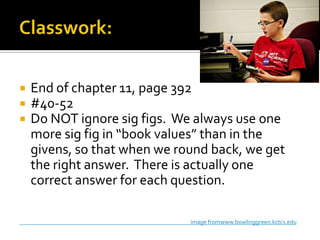 



End of chapter 11, page 392
#40-52
Do NOT ignore sig figs. We always use one
more sig fig in “book values” than in the
givens, so that when we round back, we get
the right answer. There is actually one
correct answer for each question.
image fromwww.bowlinggreen.kctcs.edu

 