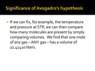 

If we can fix, for example, the temperature
and pressure at STP, we can then compare
how many molecules are present by simply
comparing volumes. We find that one mole
of any gas – ANY gas – has a volume of
22.41410 liters.

 