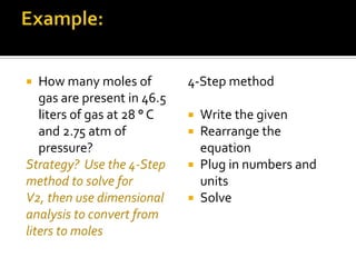 How many moles of
gas are present in 46.5
liters of gas at 28 ° C
and 2.75 atm of
pressure?
Strategy? Use the 4-Step
method to solve for
V2, then use dimensional
analysis to convert from
liters to moles


4-Step method
Write the given
Rearrange the
equation
 Plug in numbers and
units
 Solve



 