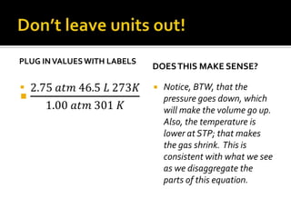 PLUG IN VALUES WITH LABELS


DOES THIS MAKE SENSE?


Notice, BTW, that the
pressure goes down, which
will make the volume go up.
Also, the temperature is
lower at STP; that makes
the gas shrink. This is
consistent with what we see
as we disaggregate the
parts of this equation.

 