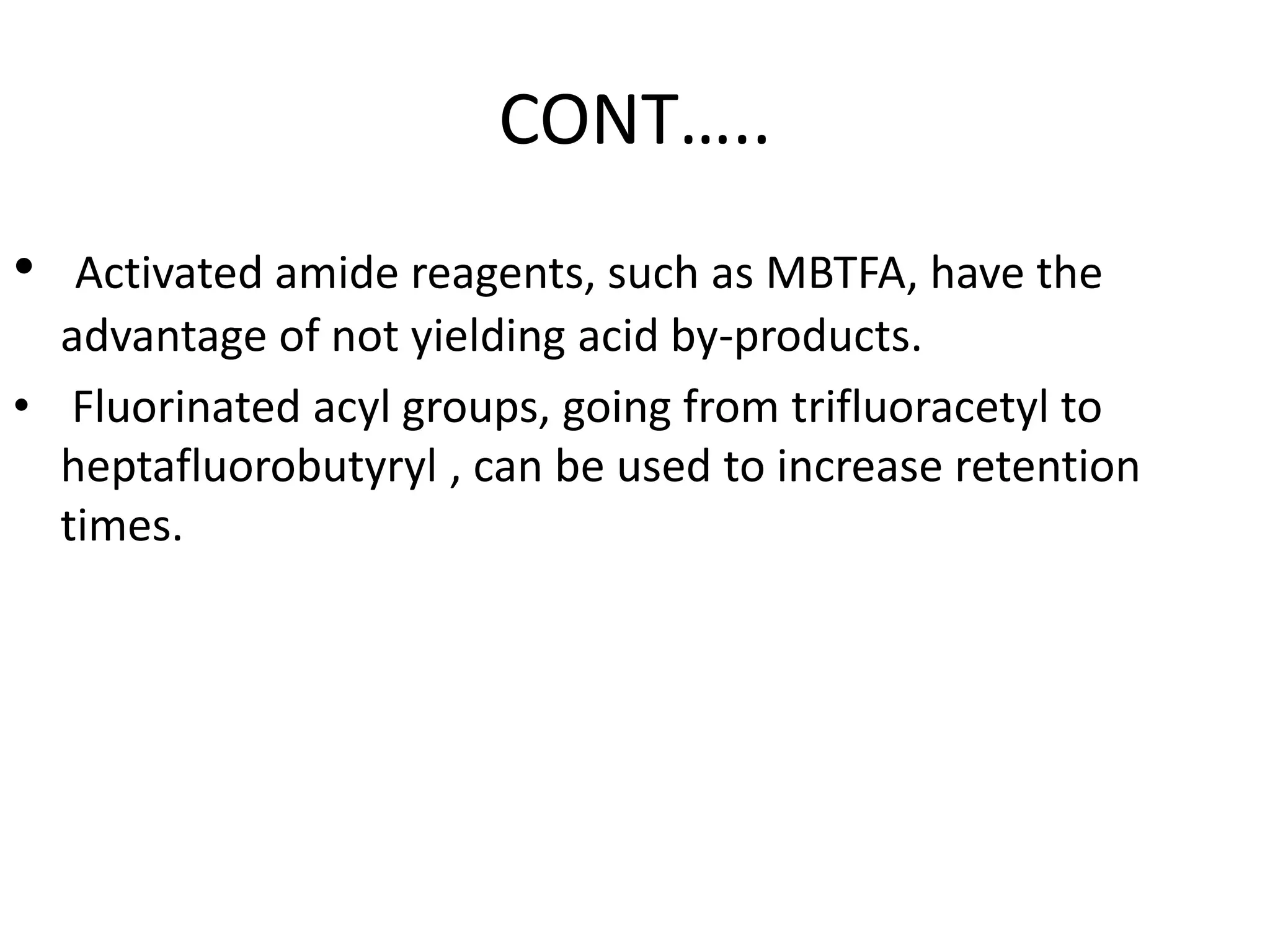 CONT….. 
• Activated amide reagents, such as MBTFA, have the 
advantage of not yielding acid by-products. 
• Fluorinated acyl groups, going from trifluoracetyl to 
heptafluorobutyryl , can be used to increase retention 
times. 
 