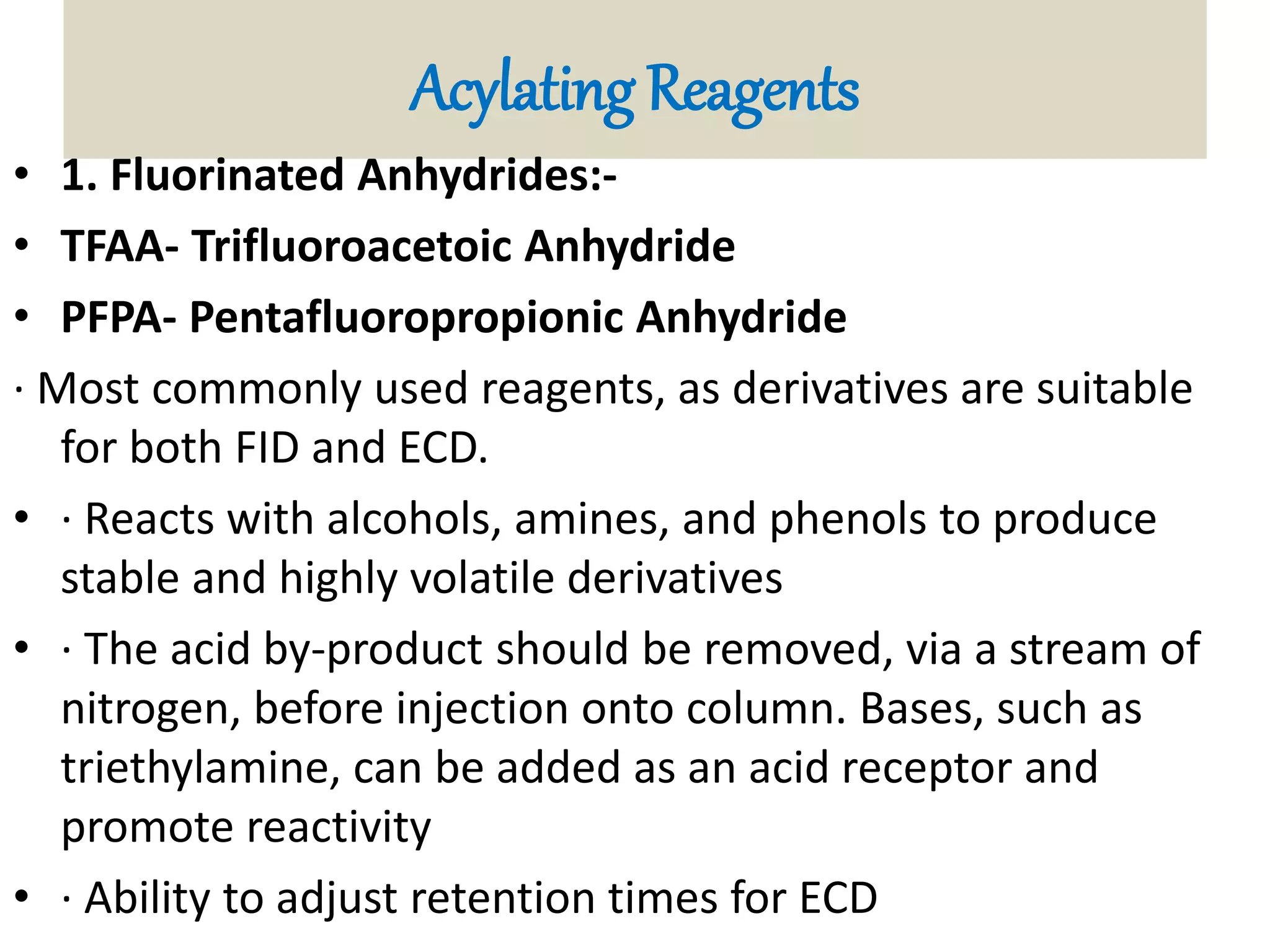 Acylating Reagents 
• 1. Fluorinated Anhydrides:- 
• TFAA- Trifluoroacetoic Anhydride 
• PFPA- Pentafluoropropionic Anhydride 
· Most commonly used reagents, as derivatives are suitable 
for both FID and ECD. 
• · Reacts with alcohols, amines, and phenols to produce 
stable and highly volatile derivatives 
• · The acid by-product should be removed, via a stream of 
nitrogen, before injection onto column. Bases, such as 
triethylamine, can be added as an acid receptor and 
promote reactivity 
• · Ability to adjust retention times for ECD 
 