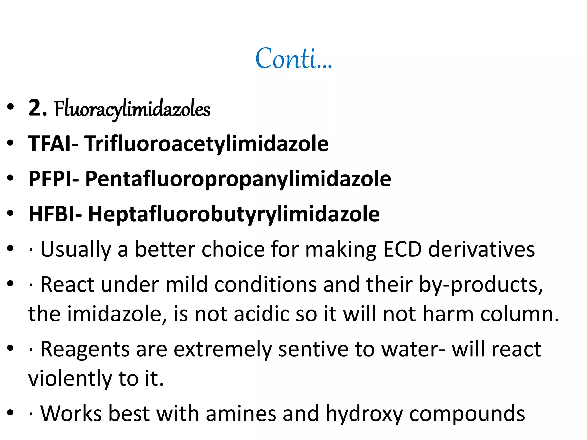 Conti… 
• 2. Fluoracylimidazoles 
• TFAI- Trifluoroacetylimidazole 
• PFPI- Pentafluoropropanylimidazole 
• HFBI- Heptafluorobutyrylimidazole 
• · Usually a better choice for making ECD derivatives 
• · React under mild conditions and their by-products, 
the imidazole, is not acidic so it will not harm column. 
• · Reagents are extremely sentive to water- will react 
violently to it. 
• · Works best with amines and hydroxy compounds 
 
