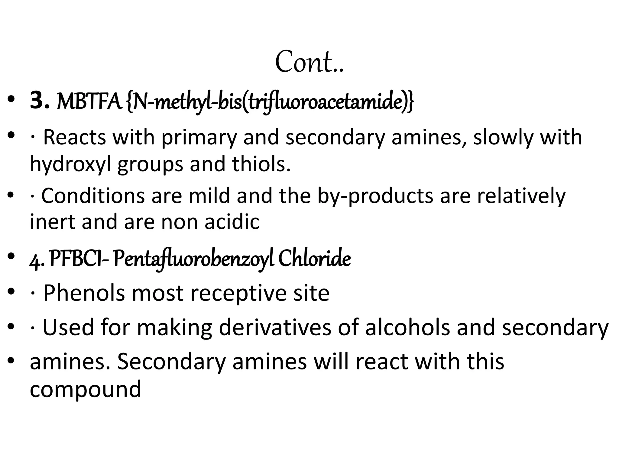 Cont.. 
• 3. MBTFA {N-methyl-bis(trifluoroacetamide)} 
• · Reacts with primary and secondary amines, slowly with 
hydroxyl groups and thiols. 
• · Conditions are mild and the by-products are relatively 
inert and are non acidic 
• 4. PFBCI- Pentafluorobenzoyl Chloride 
• · Phenols most receptive site 
• · Used for making derivatives of alcohols and secondary 
• amines. Secondary amines will react with this 
compound 
 