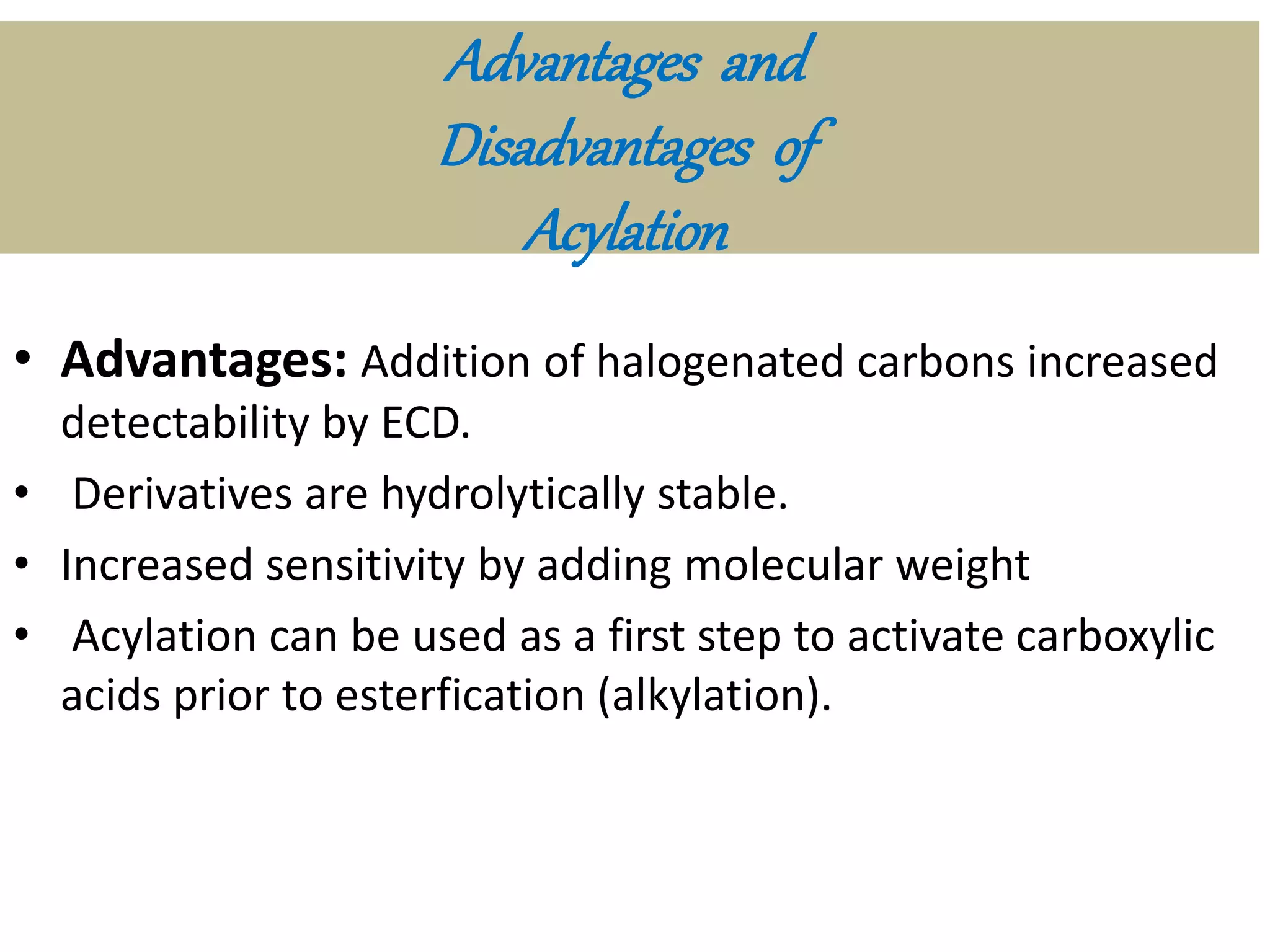 Advantages and 
Disadvantages of 
Acylation 
• Advantages: Addition of halogenated carbons increased 
detectability by ECD. 
• Derivatives are hydrolytically stable. 
• Increased sensitivity by adding molecular weight 
• Acylation can be used as a first step to activate carboxylic 
acids prior to esterfication (alkylation). 
 
