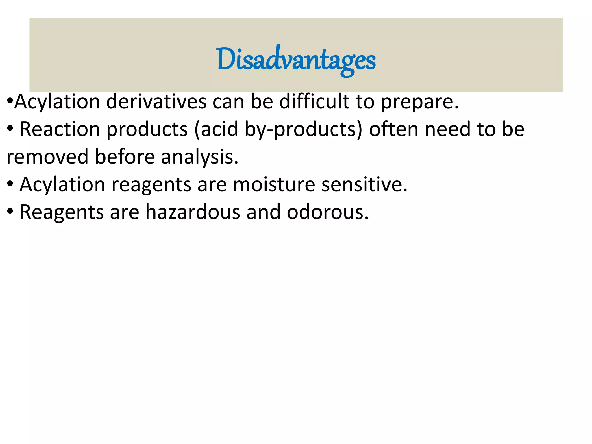Disadvantages 
•Acylation derivatives can be difficult to prepare. 
• Reaction products (acid by-products) often need to be 
removed before analysis. 
• Acylation reagents are moisture sensitive. 
• Reagents are hazardous and odorous. 
 