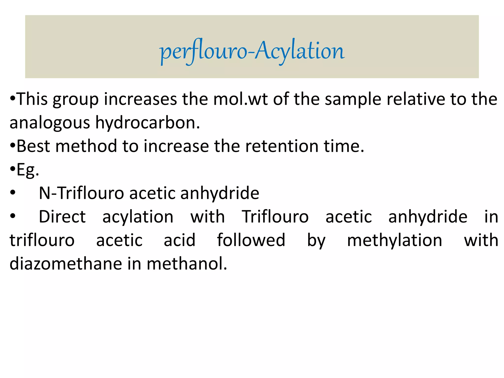 perflouro-Acylation 
•This group increases the mol.wt of the sample relative to the 
analogous hydrocarbon. 
•Best method to increase the retention time. 
•Eg. 
• N-Triflouro acetic anhydride 
• Direct acylation with Triflouro acetic anhydride in 
triflouro acetic acid followed by methylation with 
diazomethane in methanol. 
 