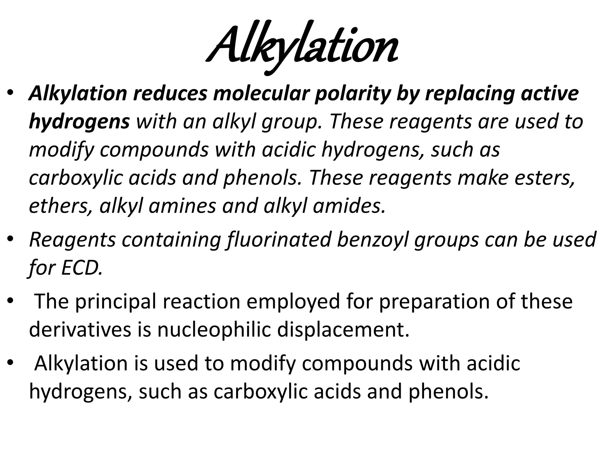 Alkylation 
• Alkylation reduces molecular polarity by replacing active 
hydrogens with an alkyl group. These reagents are used to 
modify compounds with acidic hydrogens, such as 
carboxylic acids and phenols. These reagents make esters, 
ethers, alkyl amines and alkyl amides. 
• Reagents containing fluorinated benzoyl groups can be used 
for ECD. 
• The principal reaction employed for preparation of these 
derivatives is nucleophilic displacement. 
• Alkylation is used to modify compounds with acidic 
hydrogens, such as carboxylic acids and phenols. 
 