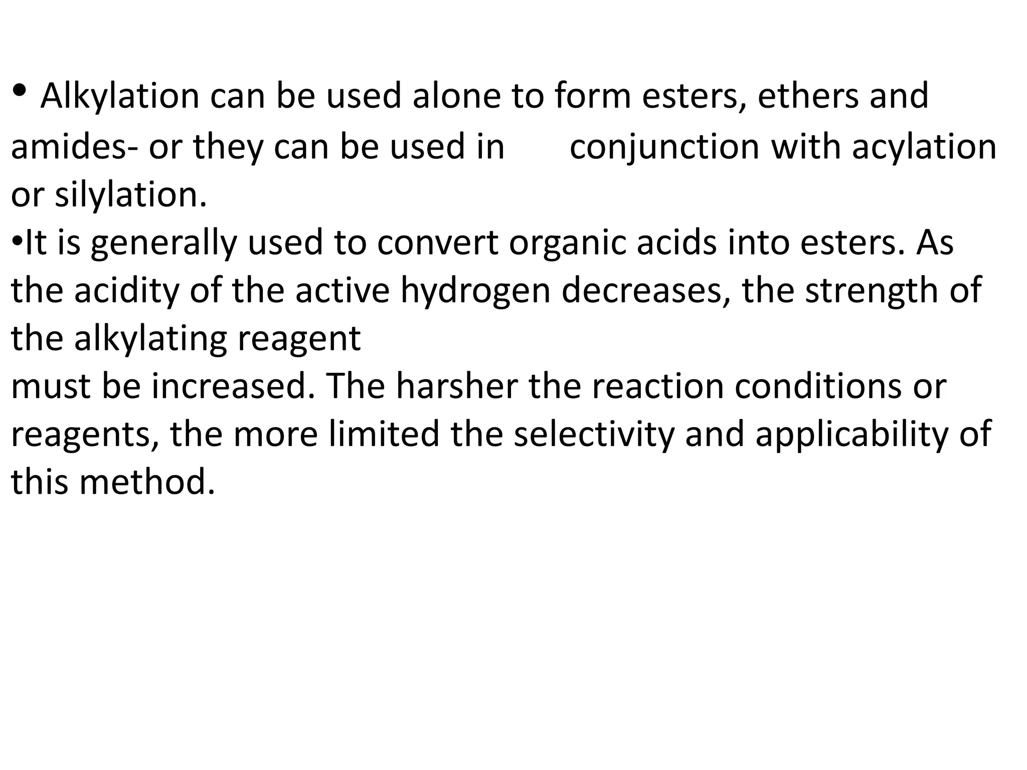 • Alkylation can be used alone to form esters, ethers and 
amides- or they can be used in conjunction with acylation 
or silylation. 
•It is generally used to convert organic acids into esters. As 
the acidity of the active hydrogen decreases, the strength of 
the alkylating reagent 
must be increased. The harsher the reaction conditions or 
reagents, the more limited the selectivity and applicability of 
this method. 
 
