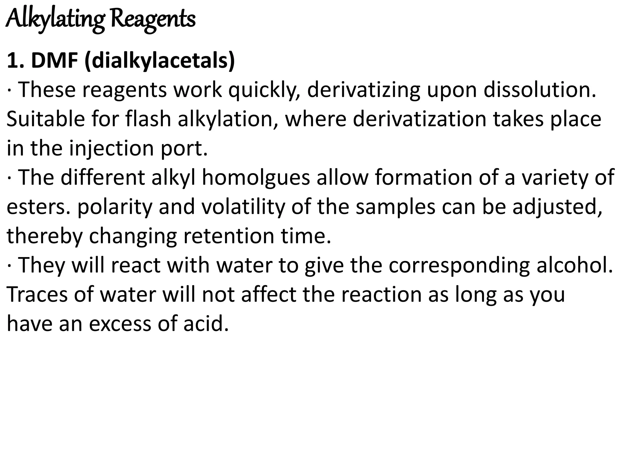 Alkylating Reagents 
1. DMF (dialkylacetals) 
· These reagents work quickly, derivatizing upon dissolution. 
Suitable for flash alkylation, where derivatization takes place 
in the injection port. 
· The different alkyl homolgues allow formation of a variety of 
esters. polarity and volatility of the samples can be adjusted, 
thereby changing retention time. 
· They will react with water to give the corresponding alcohol. 
Traces of water will not affect the reaction as long as you 
have an excess of acid. 
 