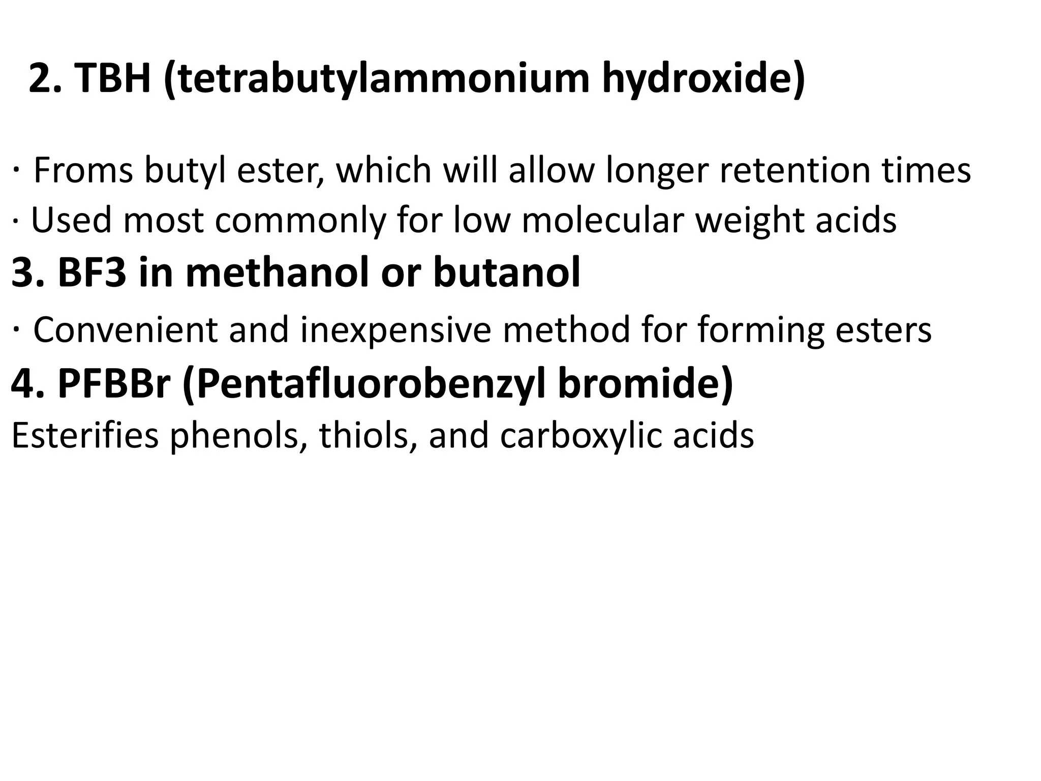 2. TBH (tetrabutylammonium hydroxide) 
· Froms butyl ester, which will allow longer retention times 
· Used most commonly for low molecular weight acids 
3. BF3 in methanol or butanol 
· Convenient and inexpensive method for forming esters 
4. PFBBr (Pentafluorobenzyl bromide) 
Esterifies phenols, thiols, and carboxylic acids 
 