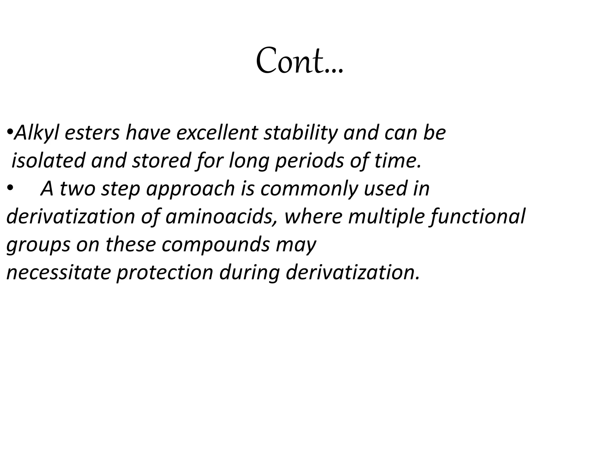 Cont… 
•Alkyl esters have excellent stability and can be 
isolated and stored for long periods of time. 
• A two step approach is commonly used in 
derivatization of aminoacids, where multiple functional 
groups on these compounds may 
necessitate protection during derivatization. 
 