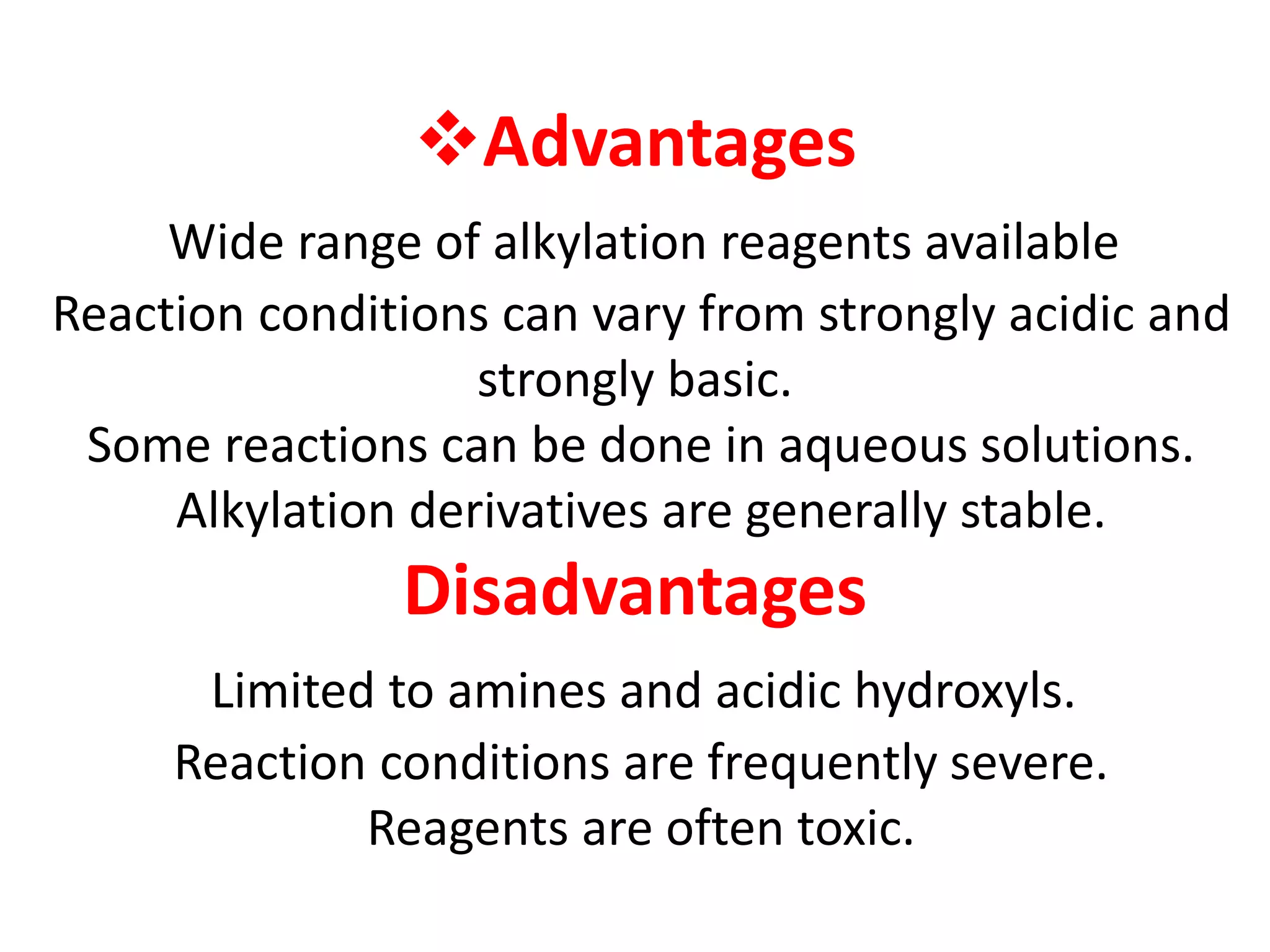 Advantages 
Wide range of alkylation reagents available 
Reaction conditions can vary from strongly acidic and 
strongly basic. 
Some reactions can be done in aqueous solutions. 
Alkylation derivatives are generally stable. 
Disadvantages 
Limited to amines and acidic hydroxyls. 
Reaction conditions are frequently severe. 
Reagents are often toxic. 
 