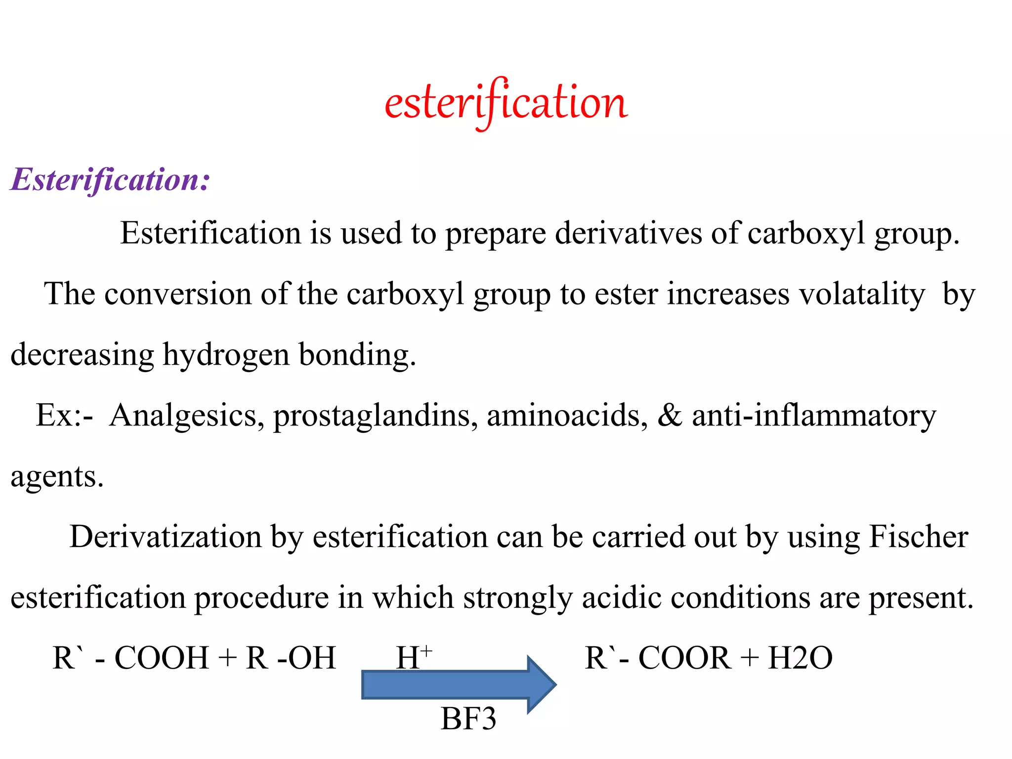 esterification 
Esterification: 
Esterification is used to prepare derivatives of carboxyl group. 
The conversion of the carboxyl group to ester increases volatality by 
decreasing hydrogen bonding. 
Ex:- Analgesics, prostaglandins, aminoacids, & anti-inflammatory 
agents. 
Derivatization by esterification can be carried out by using Fischer 
esterification procedure in which strongly acidic conditions are present. 
R` - COOH + R -OH H+ R`- COOR + H2O 
BF3 
 