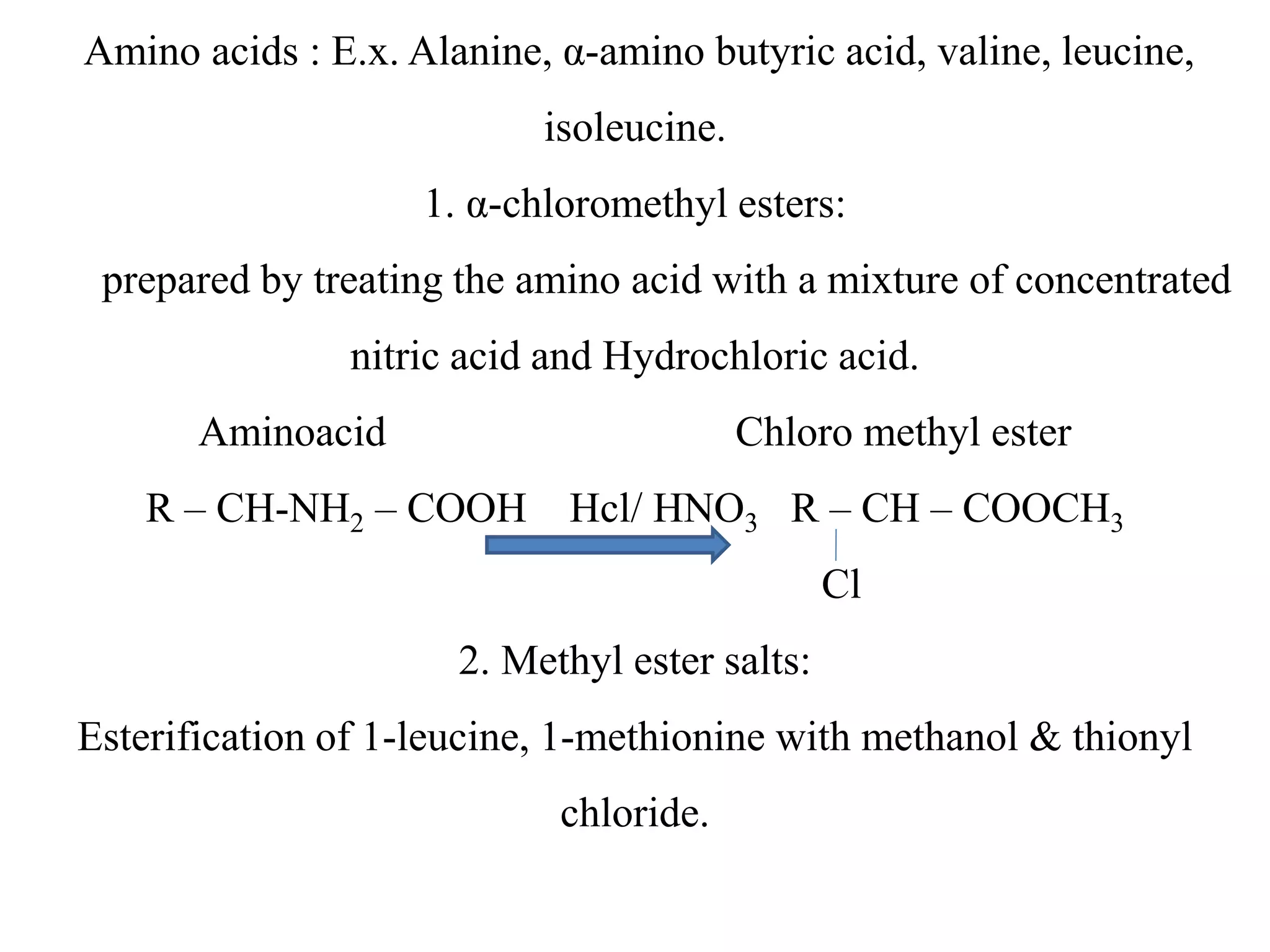 Amino acids : E.x. Alanine, α-amino butyric acid, valine, leucine, 
isoleucine. 
1. α-chloromethyl esters: 
prepared by treating the amino acid with a mixture of concentrated 
nitric acid and Hydrochloric acid. 
Aminoacid Chloro methyl ester 
R – CH-NH2 – COOH Hcl/ HNO3 R – CH – COOCH3 
Cl 
2. Methyl ester salts: 
Esterification of 1-leucine, 1-methionine with methanol & thionyl 
chloride. 
 