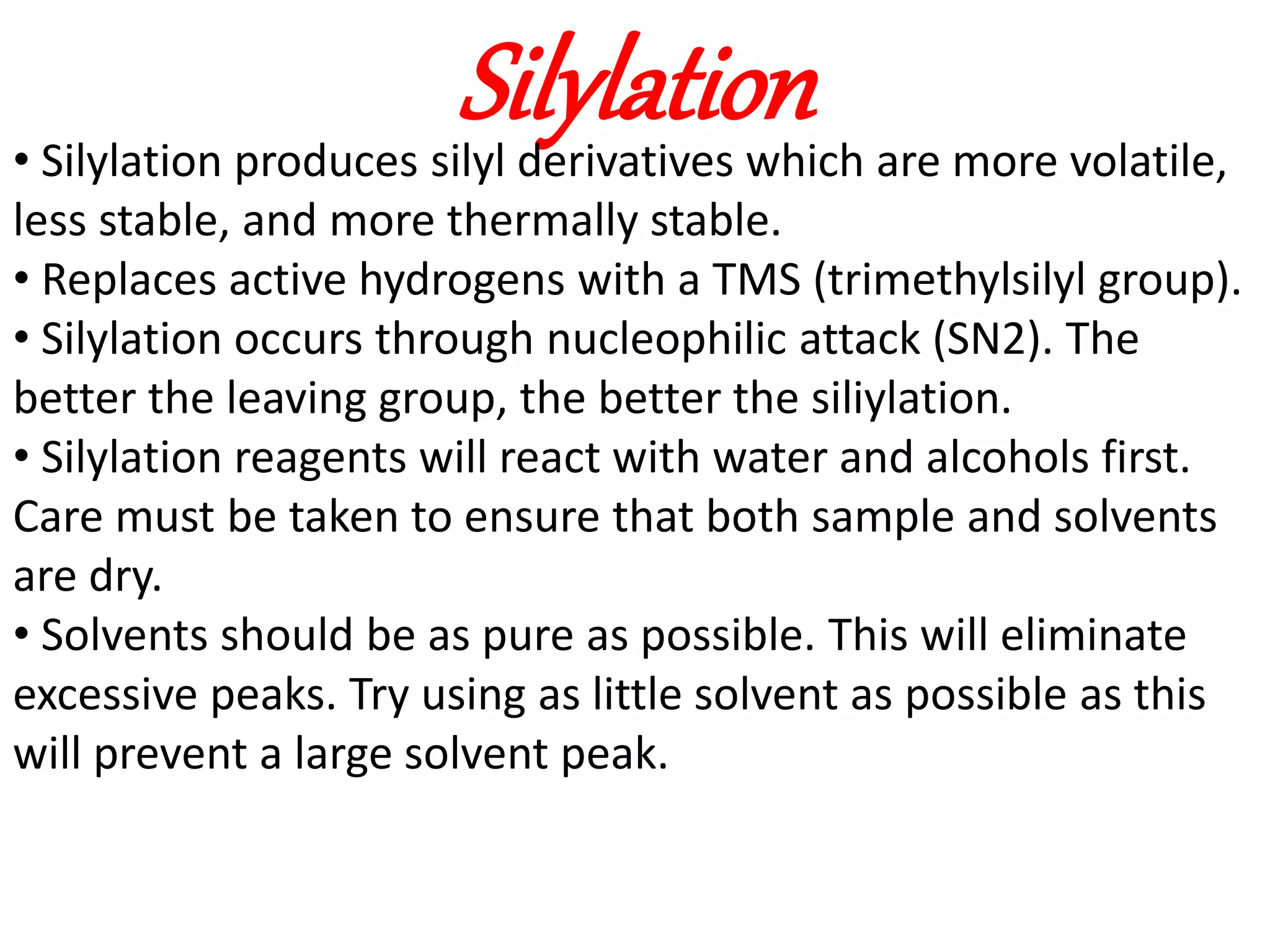 Silylation 
• Silylation produces silyl derivatives which are more volatile, 
less stable, and more thermally stable. 
• Replaces active hydrogens with a TMS (trimethylsilyl group). 
• Silylation occurs through nucleophilic attack (SN2). The 
better the leaving group, the better the siliylation. 
• Silylation reagents will react with water and alcohols first. 
Care must be taken to ensure that both sample and solvents 
are dry. 
• Solvents should be as pure as possible. This will eliminate 
excessive peaks. Try using as little solvent as possible as this 
will prevent a large solvent peak. 
 
