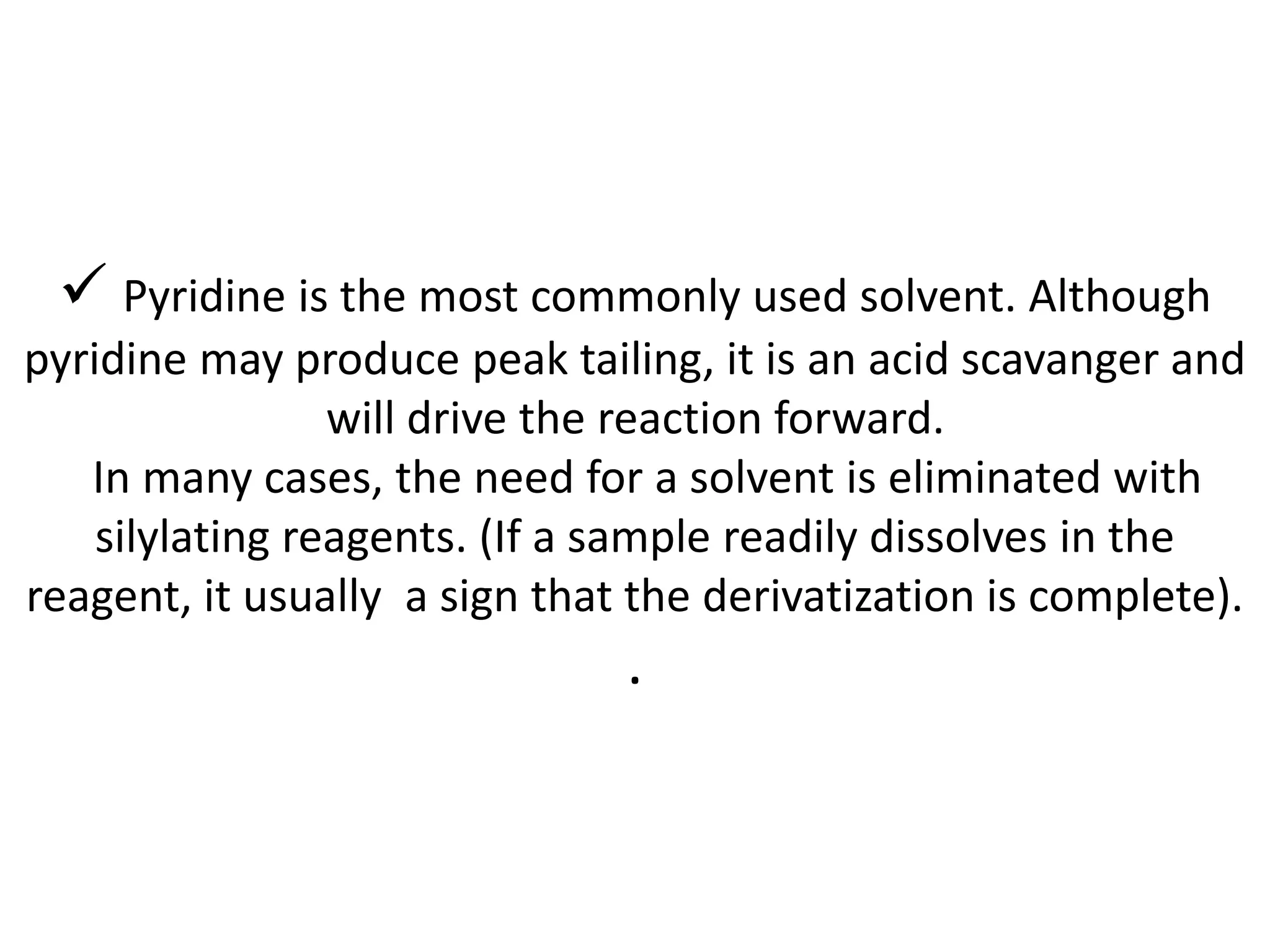  Pyridine is the most commonly used solvent. Although 
pyridine may produce peak tailing, it is an acid scavanger and 
will drive the reaction forward. 
In many cases, the need for a solvent is eliminated with 
silylating reagents. (If a sample readily dissolves in the 
reagent, it usually a sign that the derivatization is complete). 
. 
 