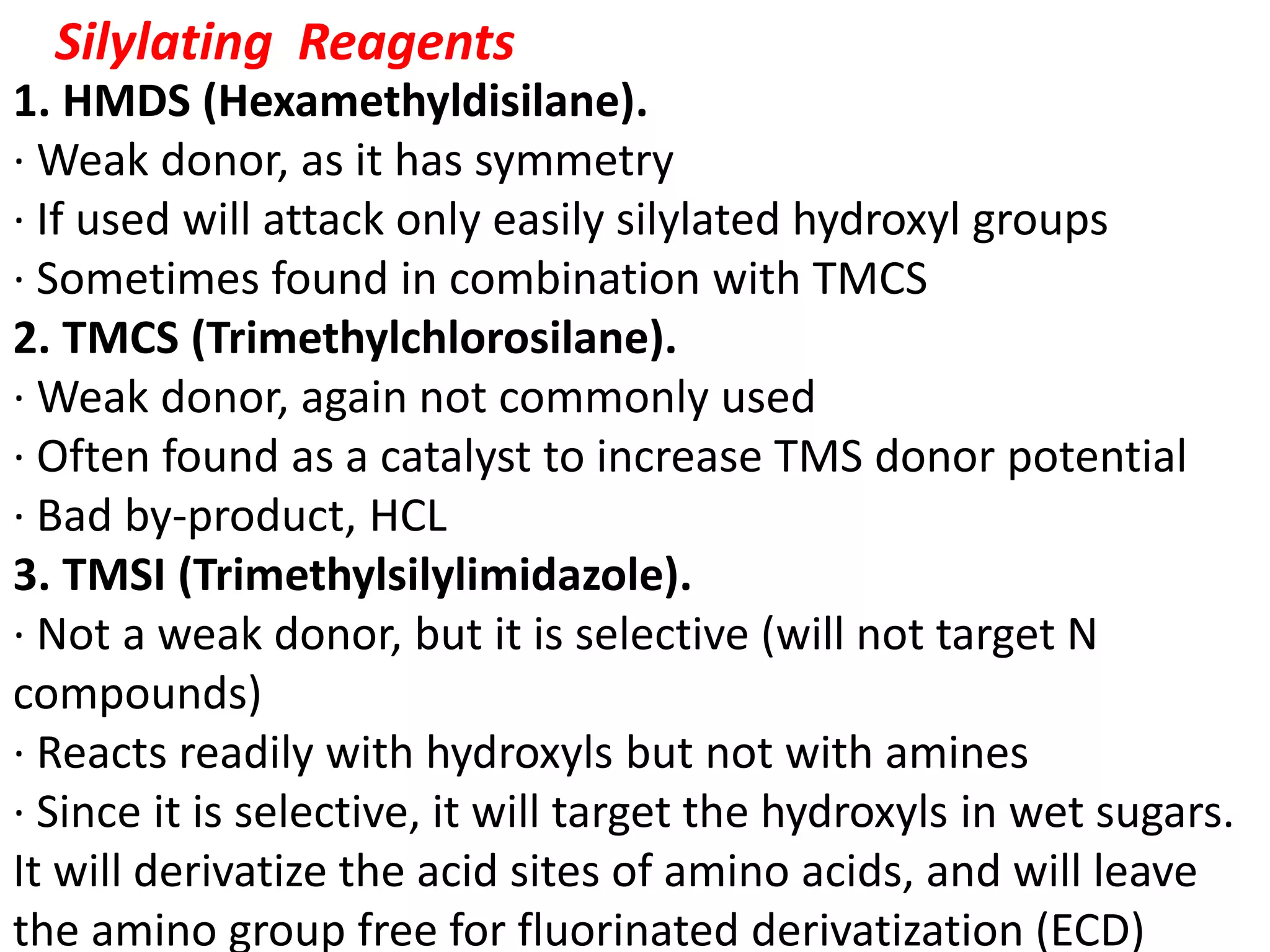 Silylating Reagents 
1. HMDS (Hexamethyldisilane). 
· Weak donor, as it has symmetry 
· If used will attack only easily silylated hydroxyl groups 
· Sometimes found in combination with TMCS 
2. TMCS (Trimethylchlorosilane). 
· Weak donor, again not commonly used 
· Often found as a catalyst to increase TMS donor potential 
· Bad by-product, HCL 
3. TMSI (Trimethylsilylimidazole). 
· Not a weak donor, but it is selective (will not target N 
compounds) 
· Reacts readily with hydroxyls but not with amines 
· Since it is selective, it will target the hydroxyls in wet sugars. 
It will derivatize the acid sites of amino acids, and will leave 
the amino group free for fluorinated derivatization (ECD) 
 
