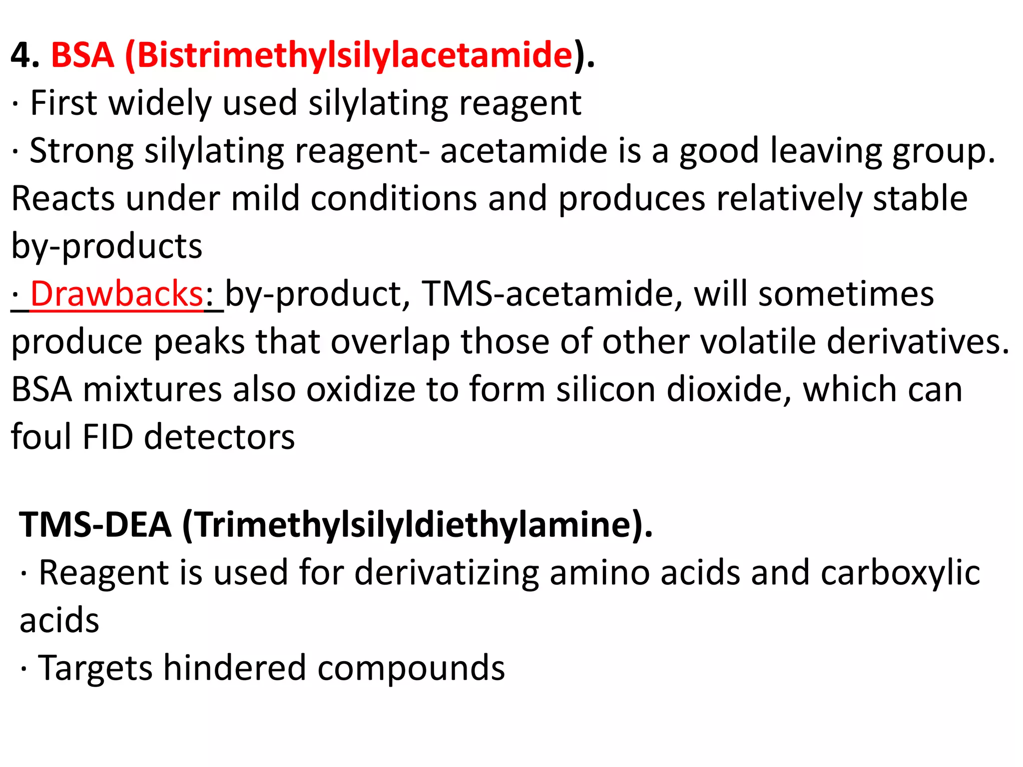 4. BSA (Bistrimethylsilylacetamide). 
· First widely used silylating reagent 
· Strong silylating reagent- acetamide is a good leaving group. 
Reacts under mild conditions and produces relatively stable 
by-products 
· Drawbacks: by-product, TMS-acetamide, will sometimes 
produce peaks that overlap those of other volatile derivatives. 
BSA mixtures also oxidize to form silicon dioxide, which can 
foul FID detectors 
TMS-DEA (Trimethylsilyldiethylamine). 
· Reagent is used for derivatizing amino acids and carboxylic 
acids 
· Targets hindered compounds 
 