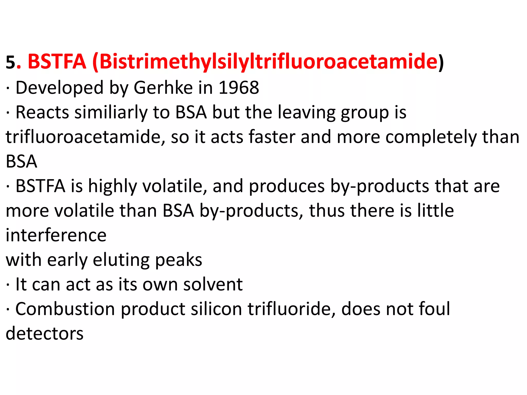5. BSTFA (Bistrimethylsilyltrifluoroacetamide) 
· Developed by Gerhke in 1968 
· Reacts similiarly to BSA but the leaving group is 
trifluoroacetamide, so it acts faster and more completely than 
BSA 
· BSTFA is highly volatile, and produces by-products that are 
more volatile than BSA by-products, thus there is little 
interference 
with early eluting peaks 
· It can act as its own solvent 
· Combustion product silicon trifluoride, does not foul 
detectors 
 