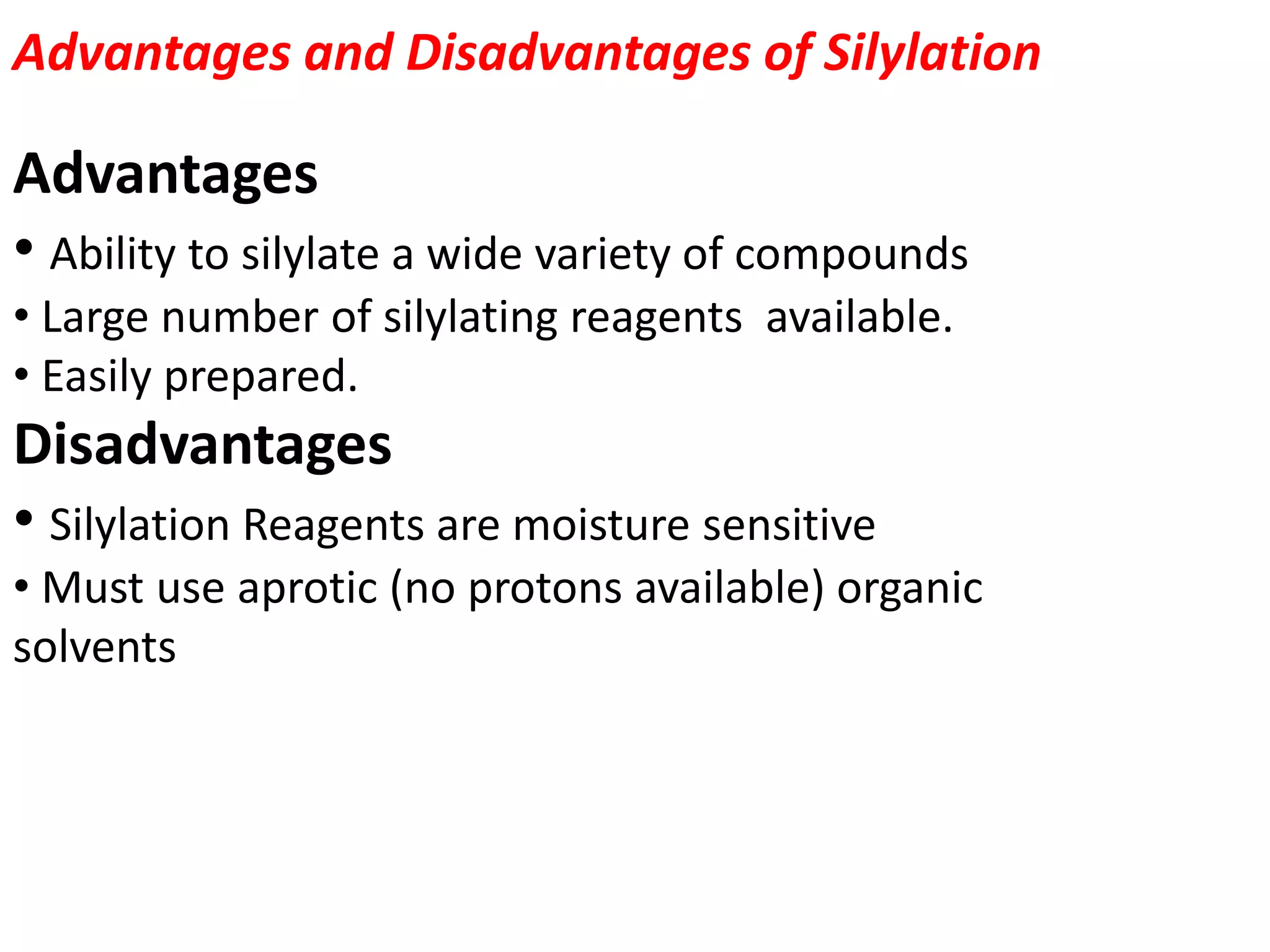 Advantages and Disadvantages of Silylation 
Advantages 
• Ability to silylate a wide variety of compounds 
• Large number of silylating reagents available. 
• Easily prepared. 
Disadvantages 
• Silylation Reagents are moisture sensitive 
• Must use aprotic (no protons available) organic 
solvents 
 