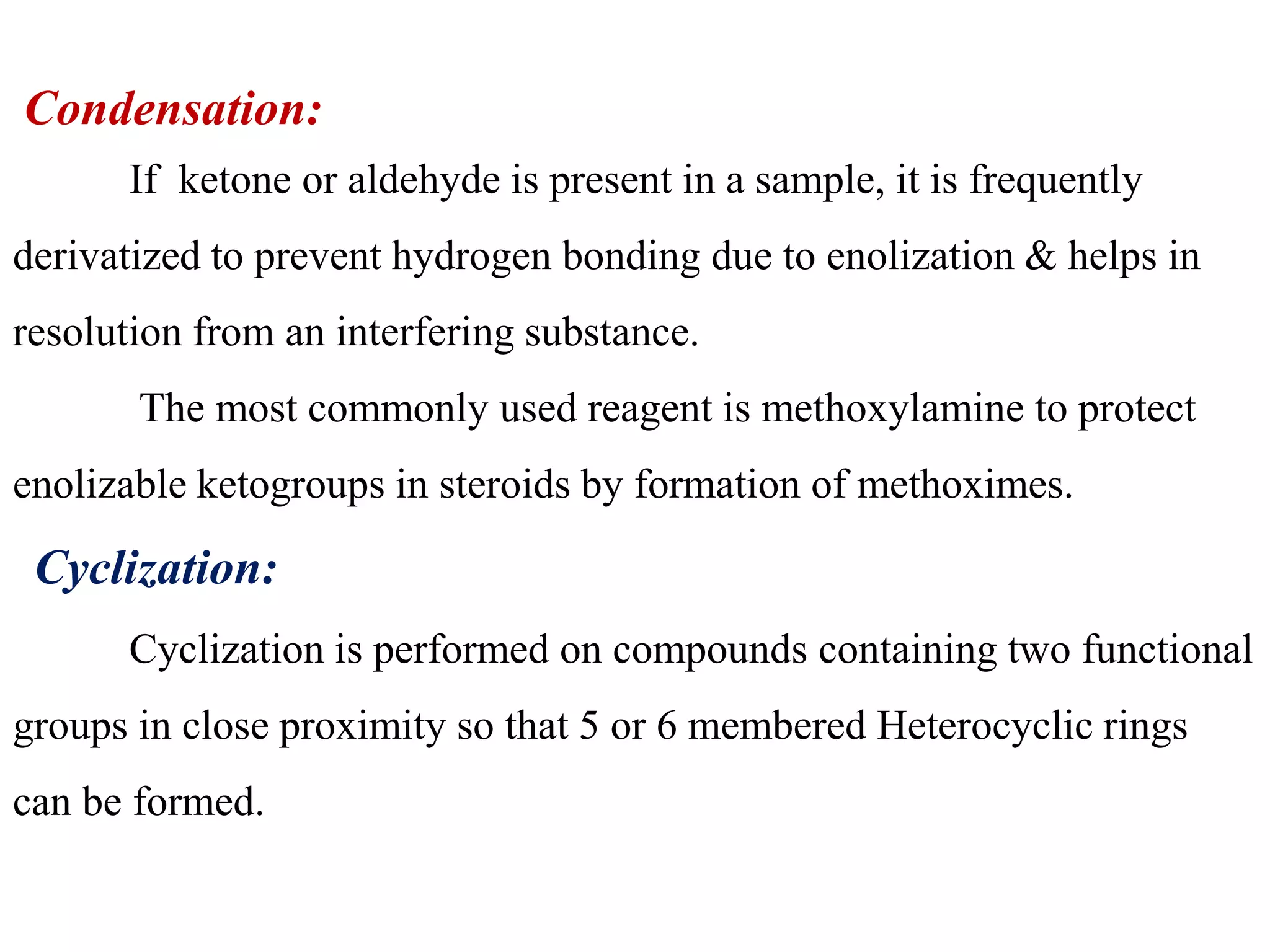 Condensation: 
If ketone or aldehyde is present in a sample, it is frequently 
derivatized to prevent hydrogen bonding due to enolization & helps in 
resolution from an interfering substance. 
The most commonly used reagent is methoxylamine to protect 
enolizable ketogroups in steroids by formation of methoximes. 
Cyclization: 
Cyclization is performed on compounds containing two functional 
groups in close proximity so that 5 or 6 membered Heterocyclic rings 
can be formed. 
 