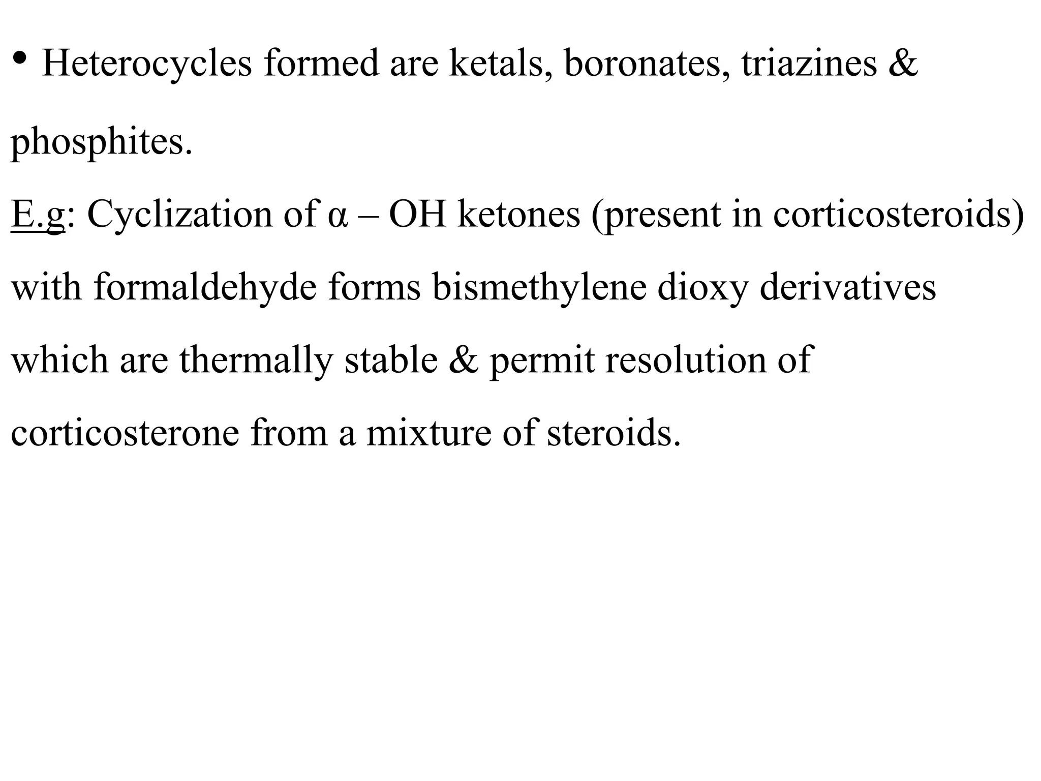 • Heterocycles formed are ketals, boronates, triazines & 
phosphites. 
E.g: Cyclization of α – OH ketones (present in corticosteroids) 
with formaldehyde forms bismethylene dioxy derivatives 
which are thermally stable & permit resolution of 
corticosterone from a mixture of steroids. 
 