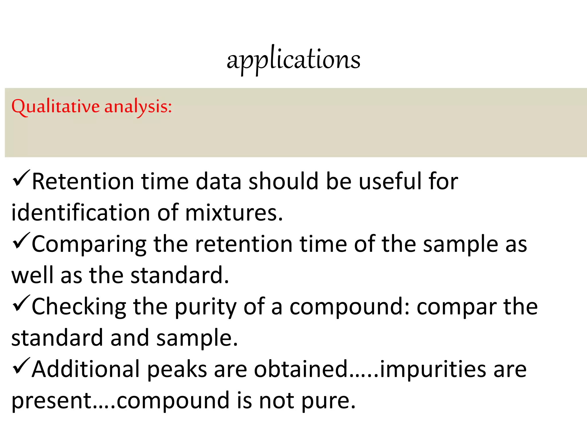 applications 
Qualitative analysis: 
Retention time data should be useful for 
identification of mixtures. 
Comparing the retention time of the sample as 
well as the standard. 
Checking the purity of a compound: compar the 
standard and sample. 
Additional peaks are obtained…..impurities are 
present….compound is not pure. 
 