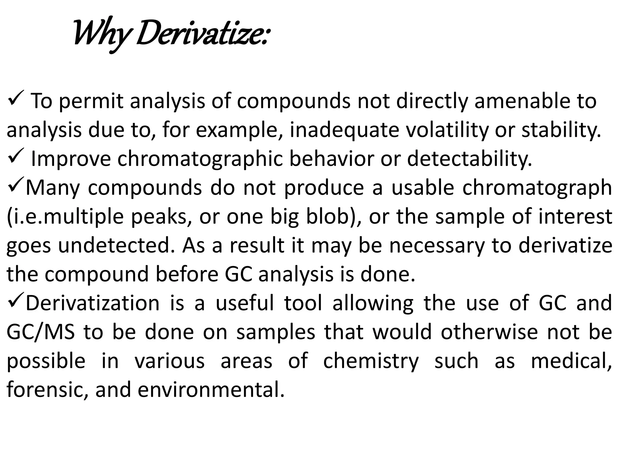 Why Derivatize: 
 To permit analysis of compounds not directly amenable to 
analysis due to, for example, inadequate volatility or stability. 
 Improve chromatographic behavior or detectability. 
Many compounds do not produce a usable chromatograph 
(i.e.multiple peaks, or one big blob), or the sample of interest 
goes undetected. As a result it may be necessary to derivatize 
the compound before GC analysis is done. 
Derivatization is a useful tool allowing the use of GC and 
GC/MS to be done on samples that would otherwise not be 
possible in various areas of chemistry such as medical, 
forensic, and environmental. 
 