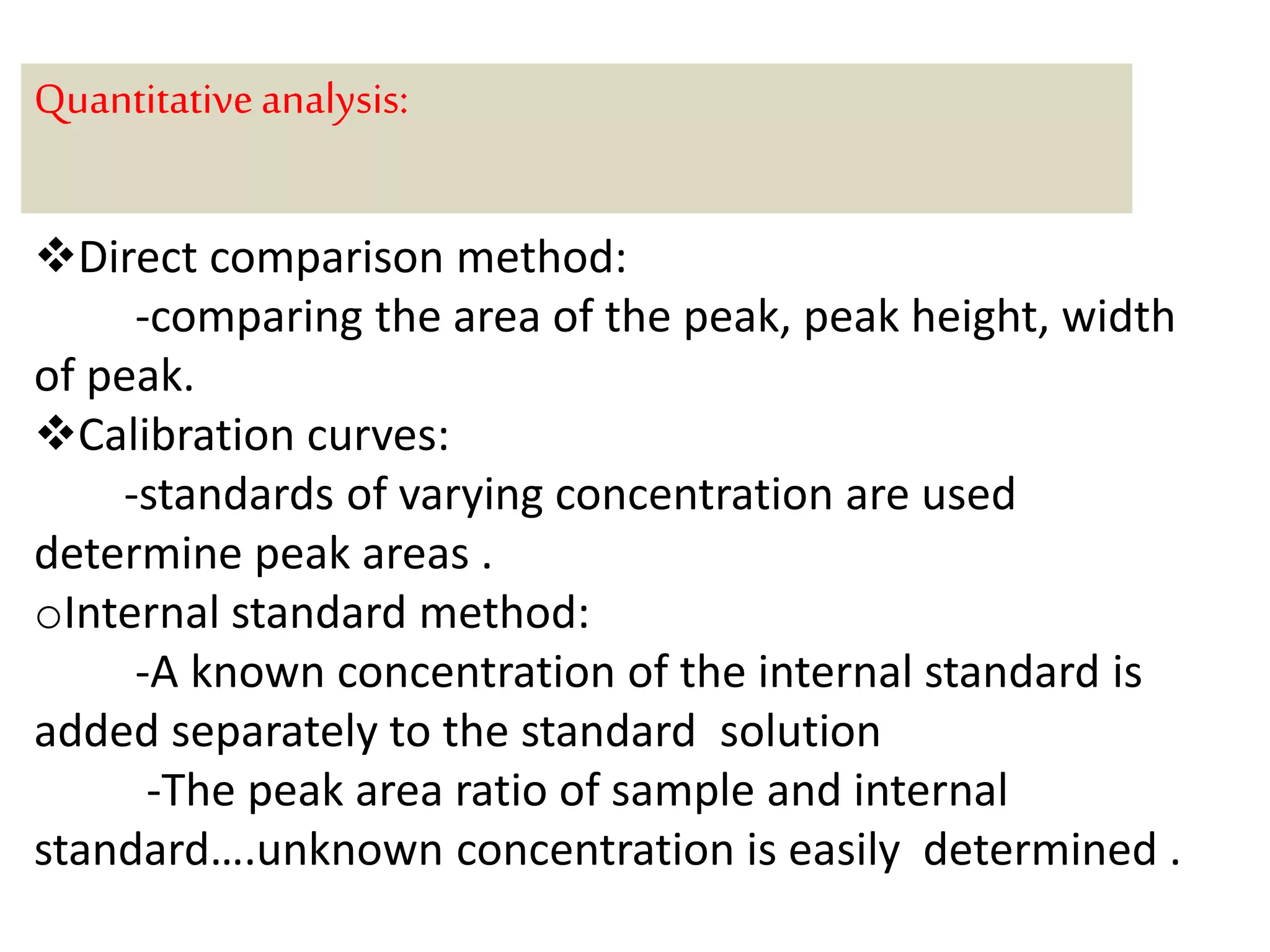 Quantitative analysis: 
Direct comparison method: 
-comparing the area of the peak, peak height, width 
of peak. 
Calibration curves: 
-standards of varying concentration are used 
determine peak areas . 
oInternal standard method: 
-A known concentration of the internal standard is 
added separately to the standard solution 
-The peak area ratio of sample and internal 
standard….unknown concentration is easily determined . 
 