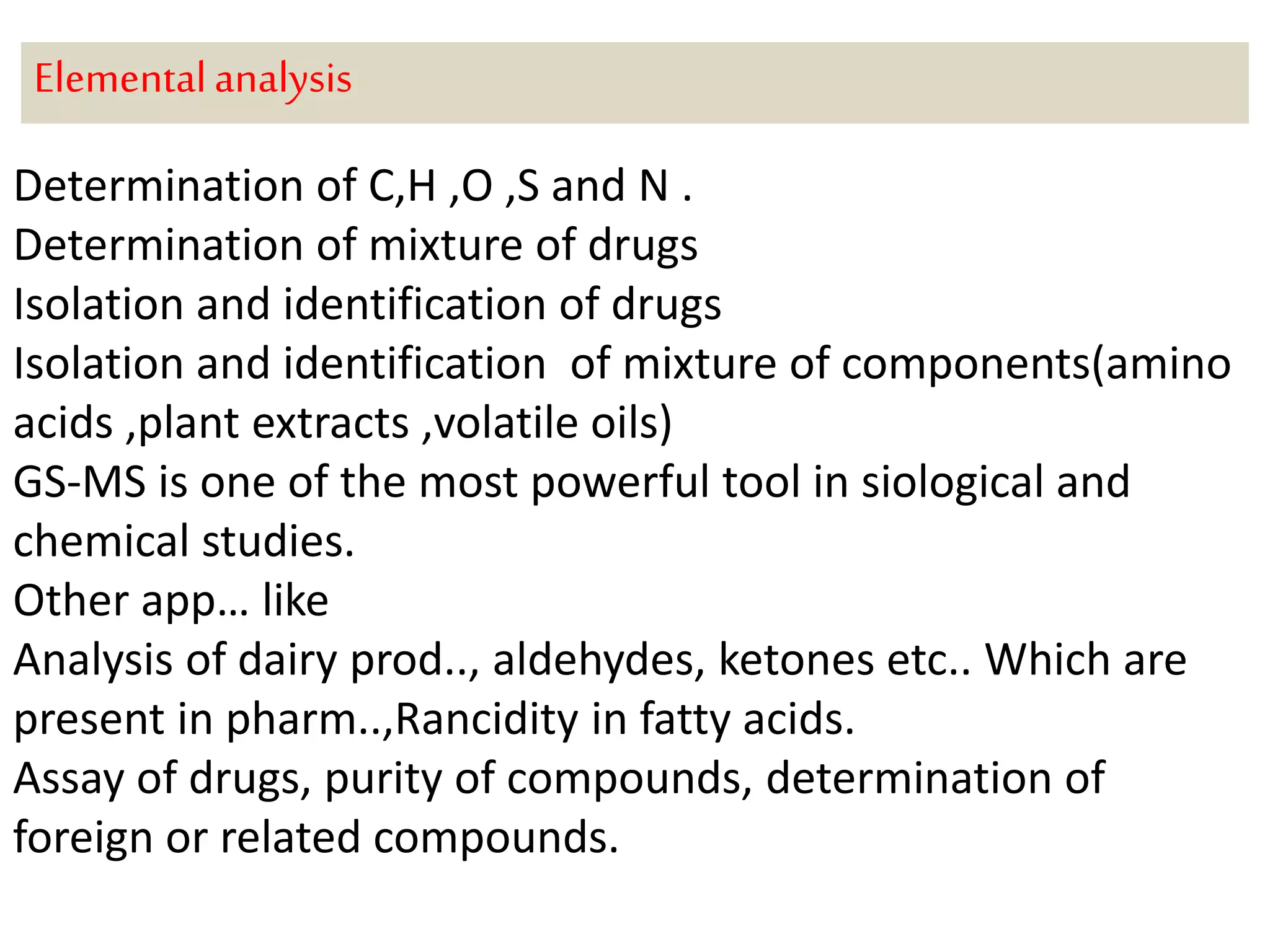 Elemental analysis 
Determination of C,H ,O ,S and N . 
Determination of mixture of drugs 
Isolation and identification of drugs 
Isolation and identification of mixture of components(amino 
acids ,plant extracts ,volatile oils) 
GS-MS is one of the most powerful tool in siological and 
chemical studies. 
Other app… like 
Analysis of dairy prod.., aldehydes, ketones etc.. Which are 
present in pharm..,Rancidity in fatty acids. 
Assay of drugs, purity of compounds, determination of 
foreign or related compounds. 
 