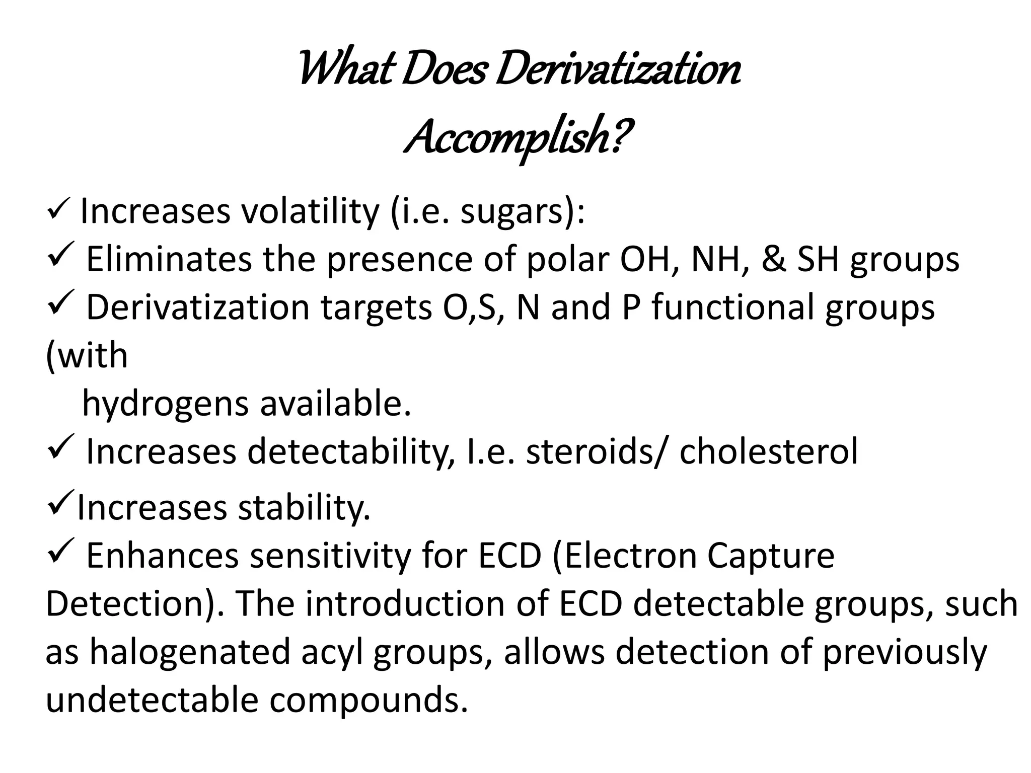 What Does Derivatization 
Accomplish? 
 Increases volatility (i.e. sugars): 
 Eliminates the presence of polar OH, NH, & SH groups 
 Derivatization targets O,S, N and P functional groups 
(with 
hydrogens available. 
 Increases detectability, I.e. steroids/ cholesterol 
Increases stability. 
 Enhances sensitivity for ECD (Electron Capture 
Detection). The introduction of ECD detectable groups, such 
as halogenated acyl groups, allows detection of previously 
undetectable compounds. 
 