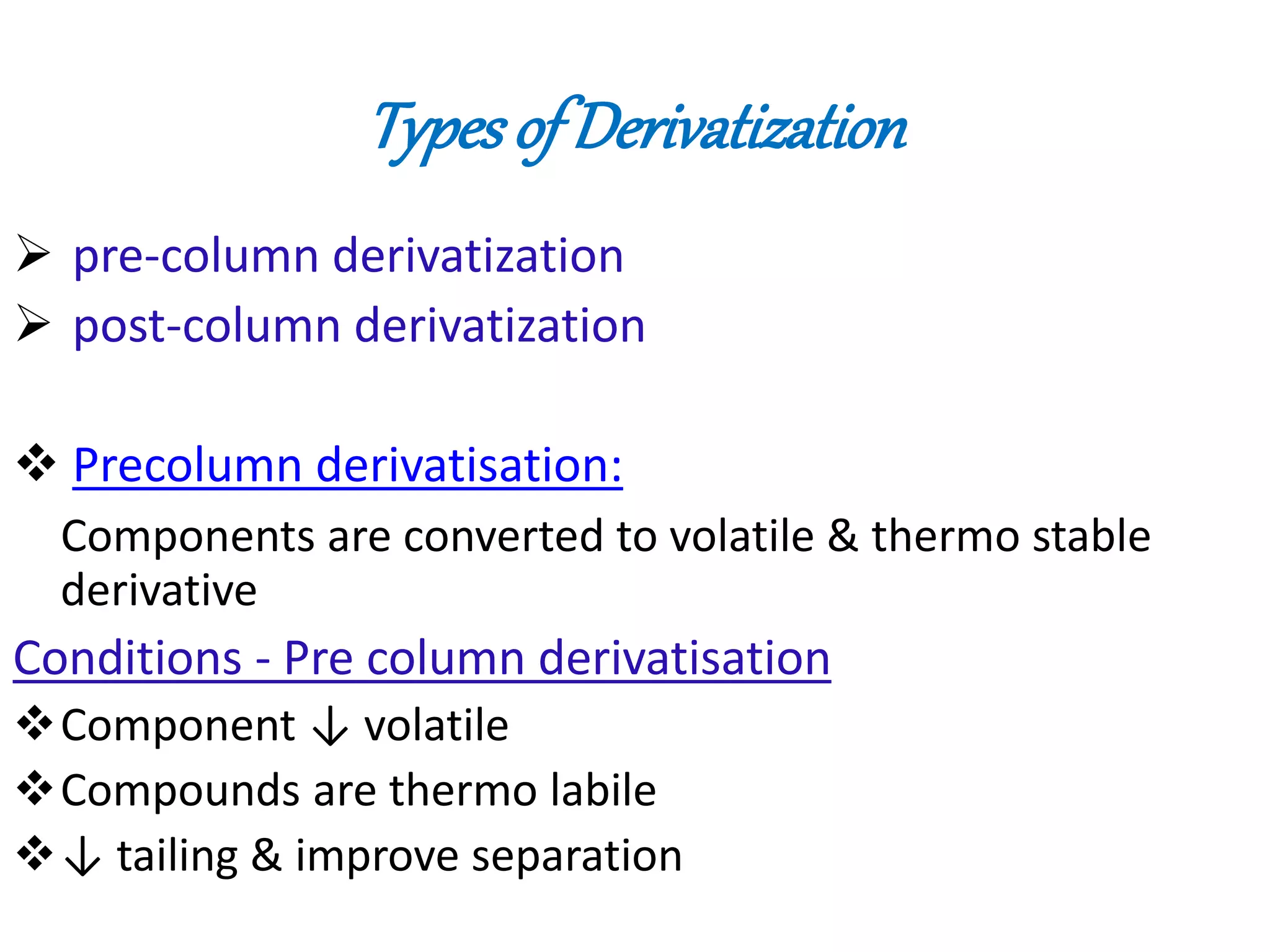 Types of Derivatization 
 pre-column derivatization 
 post-column derivatization 
 Precolumn derivatisation: 
Components are converted to volatile & thermo stable 
derivative 
Conditions - Pre column derivatisation 
Component ↓ volatile 
Compounds are thermo labile 
↓ tailing & improve separation 
 
