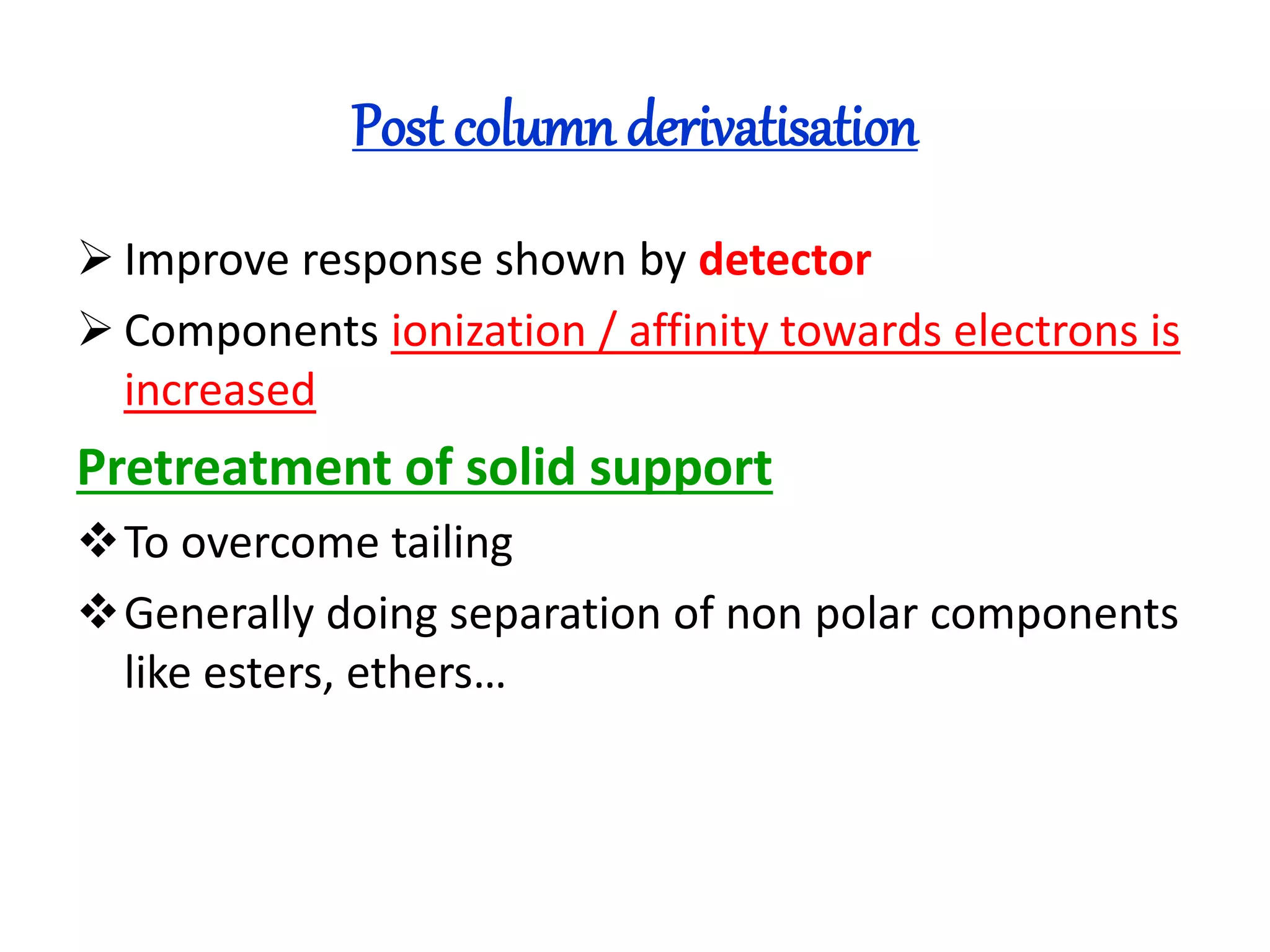 Post column derivatisation 
 Improve response shown by detector 
 Components ionization / affinity towards electrons is 
increased 
Pretreatment of solid support 
To overcome tailing 
Generally doing separation of non polar components 
like esters, ethers… 
 