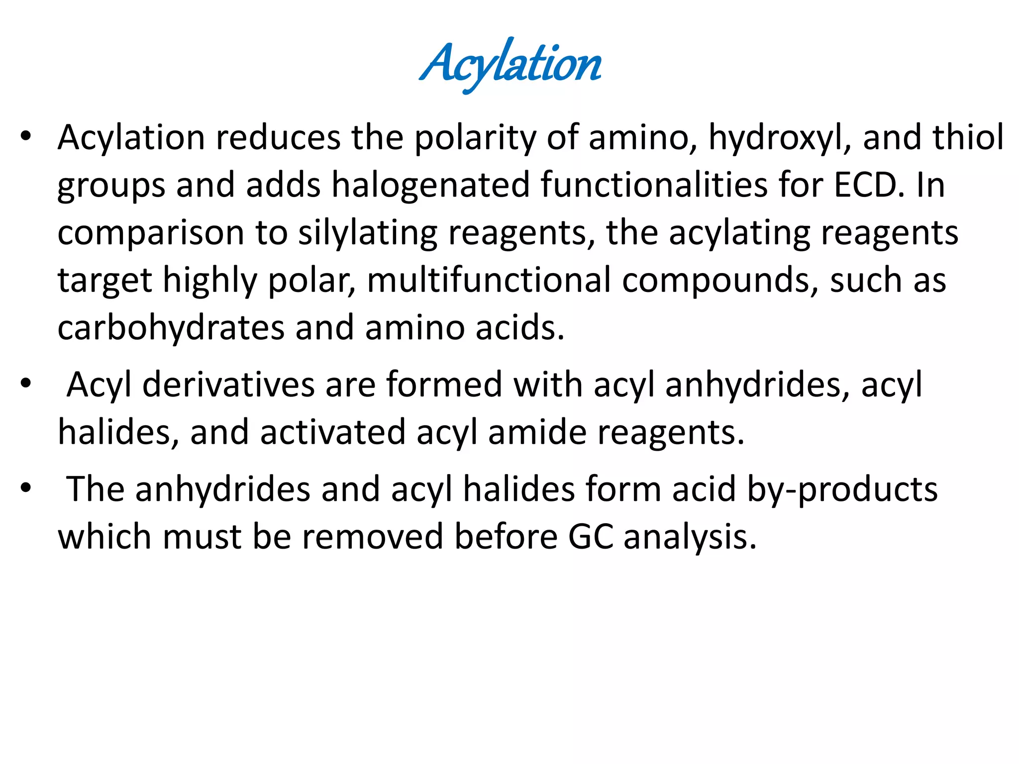 Acylation 
• Acylation reduces the polarity of amino, hydroxyl, and thiol 
groups and adds halogenated functionalities for ECD. In 
comparison to silylating reagents, the acylating reagents 
target highly polar, multifunctional compounds, such as 
carbohydrates and amino acids. 
• Acyl derivatives are formed with acyl anhydrides, acyl 
halides, and activated acyl amide reagents. 
• The anhydrides and acyl halides form acid by-products 
which must be removed before GC analysis. 
 