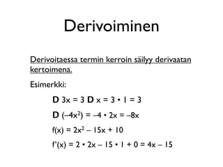 Derivoiminen
Derivoitaessa termin kerroin säilyy derivaatan
kertoimena.
Esimerkki:
      D 3x = 3 D x = 3 • 1 = 3
      D (–4x2) = –4 • 2x = –8x
      f(x) = 2x2 – 15x + 10
      f’(x) = 2 • 2x – 15 • 1 + 0 = 4x – 15
 