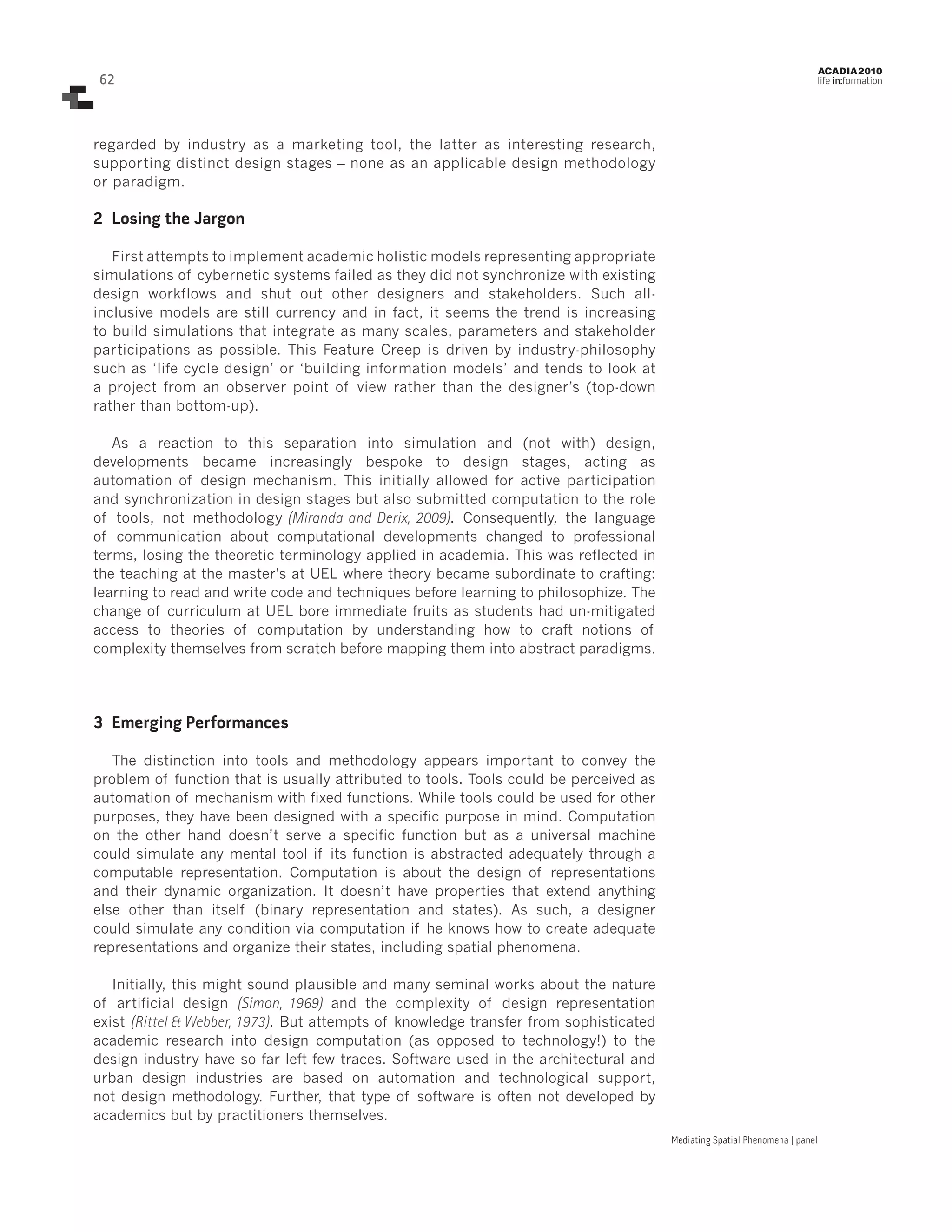 62

ACADIA 2010

life in:formation

regarded by industry as a marketing tool, the latter as interesting research,
supporting distinct design stages – none as an applicable design methodology
or paradigm.

2	 Losing the Jargon
First attempts to implement academic holistic models representing appropriate
simulations of cybernetic systems failed as they did not synchronize with existing
design workflows and shut out other designers and stakeholders. Such allinclusive models are still currency and in fact, it seems the trend is increasing
to build simulations that integrate as many scales, parameters and stakeholder
participations as possible. This Feature Creep is driven by industry-philosophy
such as ‘life cycle design’ or ‘building information models’ and tends to look at
a project from an observer point of view rather than the designer’s (top-down
rather than bottom-up).
As a reaction to this separation into simulation and (not with) design,
developments became increasingly bespoke to design stages, acting as
automation of design mechanism. This initially allowed for active participation
and synchronization in design stages but also submitted computation to the role
of tools, not methodology (Miranda and Derix, 2009). Consequently, the language
of communication about computational developments changed to professional
terms, losing the theoretic terminology applied in academia. This was reflected in
the teaching at the master’s at UEL where theory became subordinate to crafting:
learning to read and write code and techniques before learning to philosophize. The
change of curriculum at UEL bore immediate fruits as students had un-mitigated
access to theories of computation by understanding how to craft notions of
complexity themselves from scratch before mapping them into abstract paradigms.

3	 Emerging Performances
The distinction into tools and methodology appears important to convey the
problem of function that is usually attributed to tools. Tools could be perceived as
automation of mechanism with fixed functions. While tools could be used for other
purposes, they have been designed with a specific purpose in mind. Computation
on the other hand doesn’t serve a specific function but as a universal machine
could simulate any mental tool if its function is abstracted adequately through a
computable representation. Computation is about the design of representations
and their dynamic organization. It doesn’t have properties that extend anything
else other than itself (binary representation and states). As such, a designer
could simulate any condition via computation if he knows how to create adequate
representations and organize their states, including spatial phenomena.
Initially, this might sound plausible and many seminal works about the nature
of artificial design (Simon, 1969) and the complexity of design representation
exist (Rittel & Webber, 1973). But attempts of knowledge transfer from sophisticated
academic research into design computation (as opposed to technology!) to the
design industry have so far left few traces. Software used in the architectural and
urban design industries are based on automation and technological support,
not design methodology. Further, that type of software is often not developed by
academics but by practitioners themselves.
Mediating Spatial Phenomena | panel

 
