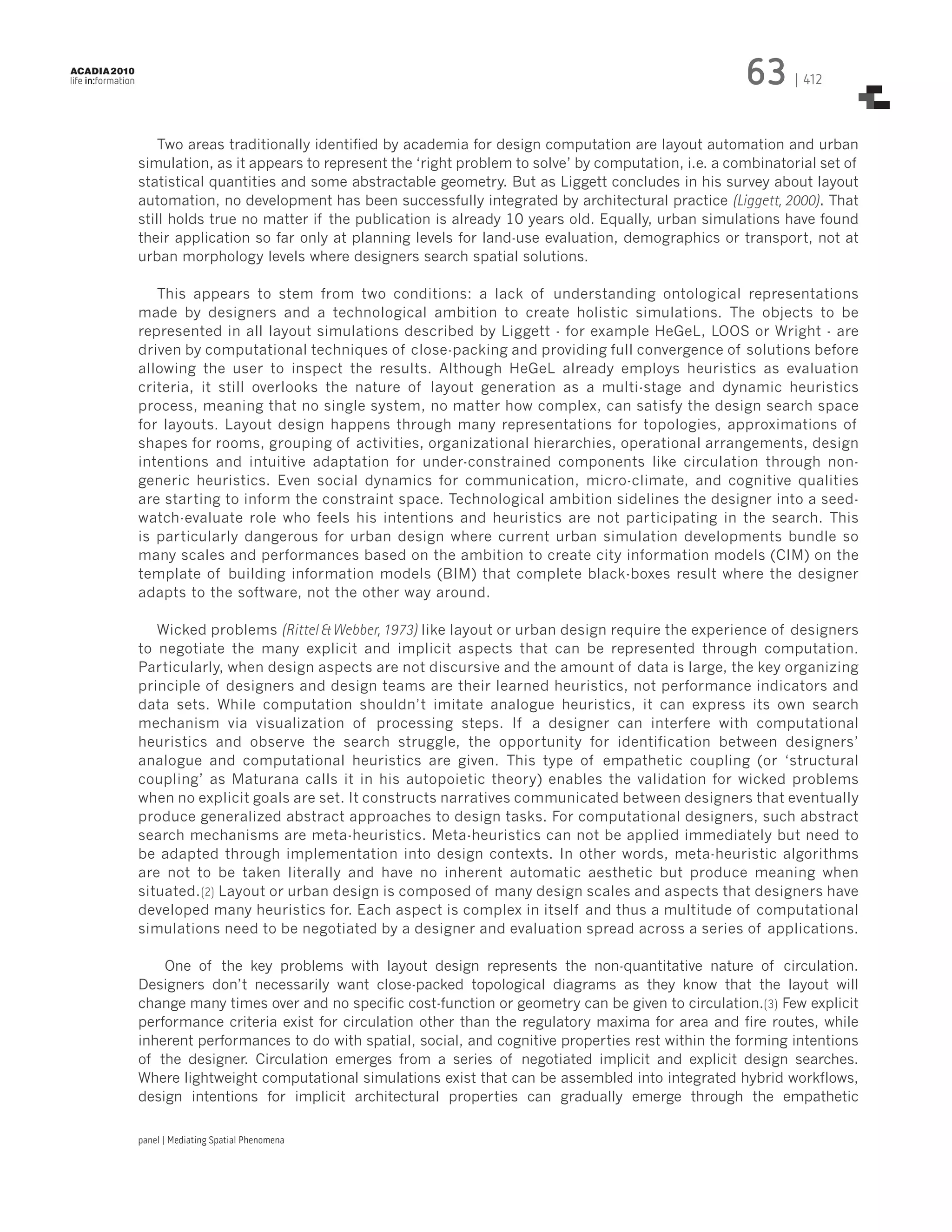 63

ACADIA 2010

life in:formation

| 412

Two areas traditionally identified by academia for design computation are layout automation and urban
simulation, as it appears to represent the ‘right problem to solve’ by computation, i.e. a combinatorial set of
statistical quantities and some abstractable geometry. But as Liggett concludes in his survey about layout
automation, no development has been successfully integrated by architectural practice (Liggett, 2000). That
still holds true no matter if the publication is already 10 years old. Equally, urban simulations have found
their application so far only at planning levels for land-use evaluation, demographics or transport, not at
urban morphology levels where designers search spatial solutions.
This appears to stem from two conditions: a lack of understanding ontological representations
made by designers and a technological ambition to create holistic simulations. The objects to be
represented in all layout simulations described by Liggett - for example HeGeL, LOOS or Wright - are
driven by computational techniques of close-packing and providing full convergence of solutions before
allowing the user to inspect the results. Although HeGeL already employs heuristics as evaluation
criteria, it still overlooks the nature of layout generation as a multi-stage and dynamic heuristics
process, meaning that no single system, no matter how complex, can satisfy the design search space
for layouts. Layout design happens through many representations for topologies, approximations of
shapes for rooms, grouping of activities, organizational hierarchies, operational arrangements, design
intentions and intuitive adaptation for under-constrained components like circulation through nongeneric heuristics. Even social dynamics for communication, micro-climate, and cognitive qualities
are starting to inform the constraint space. Technological ambition sidelines the designer into a seedwatch-evaluate role who feels his intentions and heuristics are not participating in the search. This
is particularly dangerous for urban design where current urban simulation developments bundle so
many scales and performances based on the ambition to create city information models (CIM) on the
template of building information models (BIM) that complete black-boxes result where the designer
adapts to the software, not the other way around.
Wicked problems (Rittel & Webber, 1973) like layout or urban design require the experience of designers
to negotiate the many explicit and implicit aspects that can be represented through computation.
Particularly, when design aspects are not discursive and the amount of data is large, the key organizing
principle of designers and design teams are their learned heuristics, not performance indicators and
data sets. While computation shouldn’t imitate analogue heuristics, it can express its own search
mechanism via visualization of processing steps. If a designer can interfere with computational
heuristics and observe the search struggle, the opportunity for identification between designers’
analogue and computational heuristics are given. This type of empathetic coupling (or ‘structural
coupling’ as Maturana calls it in his autopoietic theory) enables the validation for wicked problems
when no explicit goals are set. It constructs narratives communicated between designers that eventually
produce generalized abstract approaches to design tasks. For computational designers, such abstract
search mechanisms are meta-heuristics. Meta-heuristics can not be applied immediately but need to
be adapted through implementation into design contexts. In other words, meta-heuristic algorithms
are not to be taken literally and have no inherent automatic aesthetic but produce meaning when
situated.(2) Layout or urban design is composed of many design scales and aspects that designers have
developed many heuristics for. Each aspect is complex in itself and thus a multitude of computational
simulations need to be negotiated by a designer and evaluation spread across a series of applications.
One of the key problems with layout design represents the non-quantitative nature of circulation.
Designers don’t necessarily want close-packed topological diagrams as they know that the layout will
change many times over and no specific cost-function or geometry can be given to circulation.(3) Few explicit
performance criteria exist for circulation other than the regulatory maxima for area and fire routes, while
inherent performances to do with spatial, social, and cognitive properties rest within the forming intentions
of the designer. Circulation emerges from a series of negotiated implicit and explicit design searches.
Where lightweight computational simulations exist that can be assembled into integrated hybrid workflows,
design intentions for implicit architectural properties can gradually emerge through the empathetic
panel | Mediating Spatial Phenomena

 