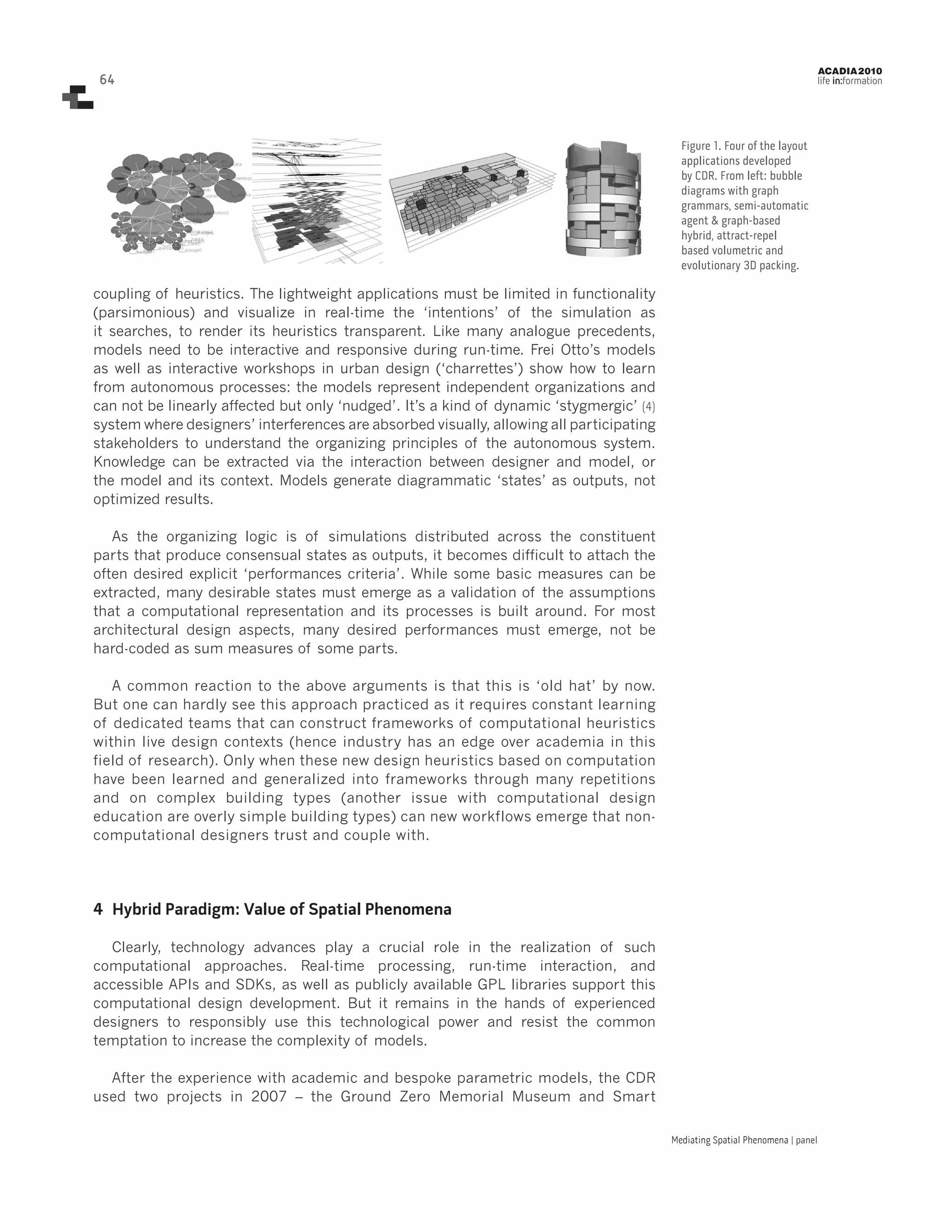 ACADIA 2010

64

life in:formation

Figure 1. Four of the layout
applications developed
by CDR. From left: bubble
diagrams with graph
grammars, semi-automatic
agent & graph-based
hybrid, attract-repel
based volumetric and
evolutionary 3D packing.

coupling of heuristics. The lightweight applications must be limited in functionality
(parsimonious) and visualize in real-time the ‘intentions’ of the simulation as
it searches, to render its heuristics transparent. Like many analogue precedents,
models need to be interactive and responsive during run-time. Frei Otto’s models
as well as interactive workshops in urban design (‘charrettes’) show how to learn
from autonomous processes: the models represent independent organizations and
can not be linearly affected but only ‘nudged’. It’s a kind of dynamic ‘stygmergic’ (4)
system where designers’ interferences are absorbed visually, allowing all participating
stakeholders to understand the organizing principles of the autonomous system.
Knowledge can be extracted via the interaction between designer and model, or
the model and its context. Models generate diagrammatic ‘states’ as outputs, not
optimized results.
As the organizing logic is of simulations distributed across the constituent
parts that produce consensual states as outputs, it becomes difficult to attach the
often desired explicit ‘performances criteria’. While some basic measures can be
extracted, many desirable states must emerge as a validation of the assumptions
that a computational representation and its processes is built around. For most
architectural design aspects, many desired performances must emerge, not be
hard-coded as sum measures of some parts.
A common reaction to the above arguments is that this is ‘old hat’ by now.
But one can hardly see this approach practiced as it requires constant learning
of dedicated teams that can construct frameworks of computational heuristics
within live design contexts (hence industry has an edge over academia in this
field of research). Only when these new design heuristics based on computation
have been learned and generalized into frameworks through many repetitions
and on complex building types (another issue with computational design
education are overly simple building types) can new workflows emerge that noncomputational designers trust and couple with.

4	 Hybrid Paradigm: Value of Spatial Phenomena
Clearly, technology advances play a crucial role in the realization of such
computational approaches. Real-time processing, run-time interaction, and
accessible APIs and SDKs, as well as publicly available GPL libraries support this
computational design development. But it remains in the hands of experienced
designers to responsibly use this technological power and resist the common
temptation to increase the complexity of models.
After the experience with academic and bespoke parametric models, the CDR
used two projects in 2007 – the Ground Zero Memorial Museum and Smart
Mediating Spatial Phenomena | panel

 