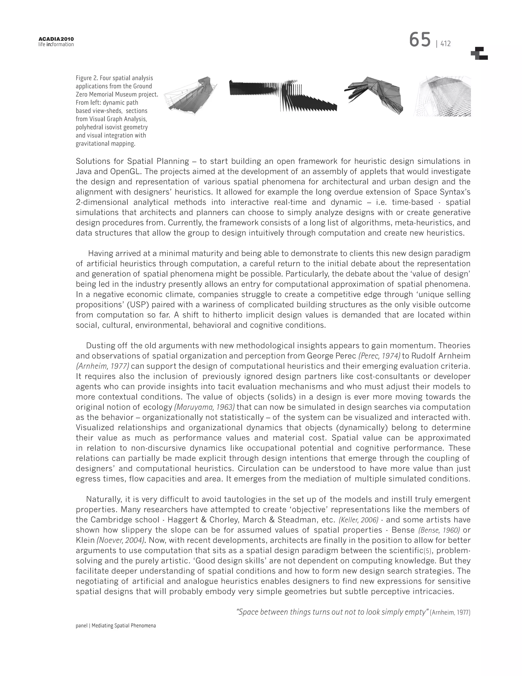 65

ACADIA 2010

life in:formation

| 412

Figure 2. Four spatial analysis
applications from the Ground
Zero Memorial Museum project.
From left: dynamic path
based view-sheds, sections
from Visual Graph Analysis,
polyhedral isovist geometry
and visual integration with
gravitational mapping.

Solutions for Spatial Planning – to start building an open framework for heuristic design simulations in
Java and OpenGL. The projects aimed at the development of an assembly of applets that would investigate
the design and representation of various spatial phenomena for architectural and urban design and the
alignment with designers’ heuristics. It allowed for example the long overdue extension of Space Syntax’s
2-dimensional analytical methods into interactive real-time and dynamic – i.e. time-based - spatial
simulations that architects and planners can choose to simply analyze designs with or create generative
design procedures from. Currently, the framework consists of a long list of algorithms, meta-heuristics, and
data structures that allow the group to design intuitively through computation and create new heuristics.
Having arrived at a minimal maturity and being able to demonstrate to clients this new design paradigm
of artificial heuristics through computation, a careful return to the initial debate about the representation
and generation of spatial phenomena might be possible. Particularly, the debate about the ‘value of design’
being led in the industry presently allows an entry for computational approximation of spatial phenomena.
In a negative economic climate, companies struggle to create a competitive edge through ‘unique selling
propositions’ (USP) paired with a wariness of complicated building structures as the only visible outcome
from computation so far. A shift to hitherto implicit design values is demanded that are located within
social, cultural, environmental, behavioral and cognitive conditions.
Dusting off the old arguments with new methodological insights appears to gain momentum. Theories
and observations of spatial organization and perception from George Perec (Perec, 1974) to Rudolf Arnheim
(Arnheim, 1977) can support the design of computational heuristics and their emerging evaluation criteria.
It requires also the inclusion of previously ignored design partners like cost-consultants or developer
agents who can provide insights into tacit evaluation mechanisms and who must adjust their models to
more contextual conditions. The value of objects (solids) in a design is ever more moving towards the
original notion of ecology (Maruyama, 1963) that can now be simulated in design searches via computation
as the behavior – organizationally not statistically – of the system can be visualized and interacted with.
Visualized relationships and organizational dynamics that objects (dynamically) belong to determine
their value as much as performance values and material cost. Spatial value can be approximated
in relation to non-discursive dynamics like occupational potential and cognitive performance. These
relations can partially be made explicit through design intentions that emerge through the coupling of
designers’ and computational heuristics. Circulation can be understood to have more value than just
egress times, flow capacities and area. It emerges from the mediation of multiple simulated conditions.
Naturally, it is very difficult to avoid tautologies in the set up of the models and instill truly emergent
properties. Many researchers have attempted to create ‘objective’ representations like the members of
the Cambridge school - Haggert & Chorley, March & Steadman, etc. (Keller, 2006) - and some artists have
shown how slippery the slope can be for assumed values of spatial properties - Bense (Bense, 1960) or
Klein (Noever, 2004). Now, with recent developments, architects are finally in the position to allow for better
arguments to use computation that sits as a spatial design paradigm between the scientific(5), problemsolving and the purely artistic. ‘Good design skills’ are not dependent on computing knowledge. But they
facilitate deeper understanding of spatial conditions and how to form new design search strategies. The
negotiating of artificial and analogue heuristics enables designers to find new expressions for sensitive
spatial designs that will probably embody very simple geometries but subtle perceptive intricacies.

“Space between things turns out not to look simply empty” (Arnheim, 1977)
panel | Mediating Spatial Phenomena

 