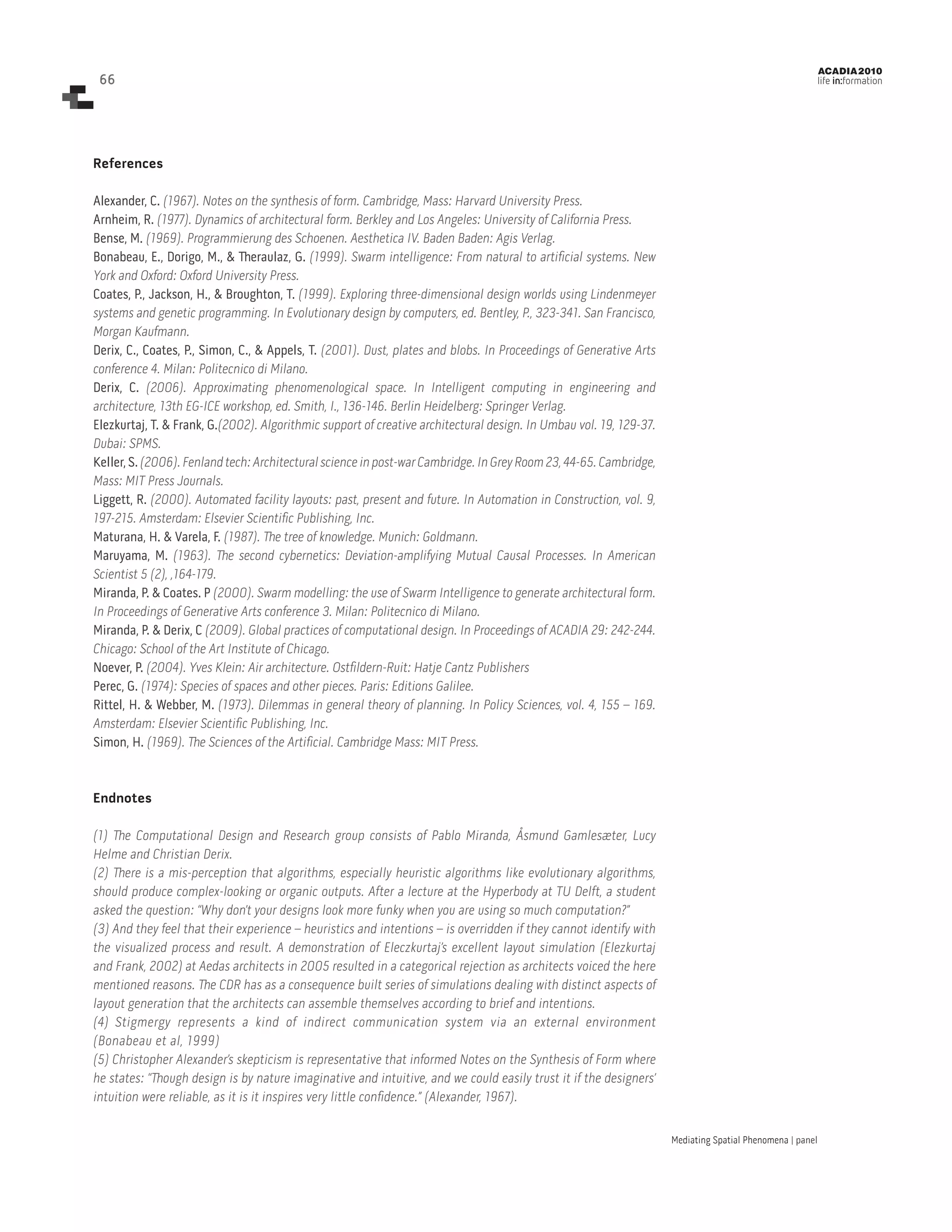 66

ACADIA 2010

life in:formation

References
Alexander, C. (1967). Notes on the synthesis of form. Cambridge, Mass: Harvard University Press.
Arnheim, R. (1977). Dynamics of architectural form. Berkley and Los Angeles: University of California Press.
Bense, M. (1969). Programmierung des Schoenen. Aesthetica IV. Baden Baden: Agis Verlag.
Bonabeau, E., Dorigo, M., & Theraulaz, G. (1999). Swarm intelligence: From natural to artificial systems. New
York and Oxford: Oxford University Press.
Coates, P., Jackson, H., & Broughton, T. (1999). Exploring three-dimensional design worlds using Lindenmeyer
systems and genetic programming. In Evolutionary design by computers, ed. Bentley, P., 323-341. San Francisco,
Morgan Kaufmann.
Derix, C., Coates, P., Simon, C., & Appels, T. (2001). Dust, plates and blobs. In Proceedings of Generative Arts
conference 4. Milan: Politecnico di Milano.
Derix, C. (2006). Approximating phenomenological space. In Intelligent computing in engineering and
architecture, 13th EG-ICE workshop, ed. Smith, I., 136-146. Berlin Heidelberg: Springer Verlag.
Elezkurtaj, T. & Frank, G.(2002). Algorithmic support of creative architectural design. In Umbau vol. 19, 129-37.
Dubai: SPMS.
Keller, S. (2006). Fenland tech: Architectural science in post-war Cambridge. In Grey Room 23, 44-65. Cambridge,
Mass: MIT Press Journals.
Liggett, R. (2000). Automated facility layouts: past, present and future. In Automation in Construction, vol. 9,
197-215. Amsterdam: Elsevier Scientific Publishing, Inc.
Maturana, H. & Varela, F. (1987). The tree of knowledge. Munich: Goldmann.
Maruyama, M. (1963). The second cybernetics: Deviation-amplifying Mutual Causal Processes. In American
Scientist 5 (2), ,164-179.
Miranda, P. & Coates. P (2000). Swarm modelling: the use of Swarm Intelligence to generate architectural form.
In Proceedings of Generative Arts conference 3. Milan: Politecnico di Milano.
Miranda, P. & Derix, C (2009). Global practices of computational design. In Proceedings of ACADIA 29: 242-244.
Chicago: School of the Art Institute of Chicago.
Noever, P. (2004). Yves Klein: Air architecture. Ostfildern-Ruit: Hatje Cantz Publishers
Perec, G. (1974): Species of spaces and other pieces. Paris: Editions Galilee.
Rittel, H. & Webber, M. (1973). Dilemmas in general theory of planning. In Policy Sciences, vol. 4, 155 – 169.
Amsterdam: Elsevier Scientific Publishing, Inc.
Simon, H. (1969). The Sciences of the Artificial. Cambridge Mass: MIT Press.

Endnotes
(1) The Computational Design and Research group consists of Pablo Miranda, Åsmund Gamlesæter, Lucy
Helme and Christian Derix.
(2) There is a mis-perception that algorithms, especially heuristic algorithms like evolutionary algorithms,
should produce complex-looking or organic outputs. After a lecture at the Hyperbody at TU Delft, a student
asked the question: “Why don’t your designs look more funky when you are using so much computation?”
(3) And they feel that their experience – heuristics and intentions – is overridden if they cannot identify with
the visualized process and result. A demonstration of Eleczkurtaj’s excellent layout simulation (Elezkurtaj
and Frank, 2002) at Aedas architects in 2005 resulted in a categorical rejection as architects voiced the here
mentioned reasons. The CDR has as a consequence built series of simulations dealing with distinct aspects of
layout generation that the architects can assemble themselves according to brief and intentions.
(4) Stigmergy represents a kind of indirect communication system via an external environment
(Bonabeau et al, 1999)
(5) Christopher Alexander’s skepticism is representative that informed Notes on the Synthesis of Form where
he states: “Though design is by nature imaginative and intuitive, and we could easily trust it if the designers’
intuition were reliable, as it is it inspires very little confidence.” (Alexander, 1967).
Mediating Spatial Phenomena | panel

 