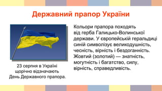 Державний прапор України
23 серпня в Україні
щорічно відзначають
День Державного прапора.
Кольори прапора походять
від герба Галицько-Волинської
держави. У європейській геральдиці
синій символізує великодушність,
чесність, вірність і бездоганність.
Жовтий (золотий) — знатність,
могутність і багатство, силу,
вірність, справедливість.
 