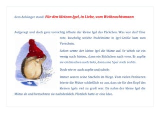 dem Anhänger stand: Für den kleinen Igel, in Liebe, vom Weihnachtsmann
Aufgeregt und doch ganz vorsichtig öffnete der kleine Igel das Päckchen. Was war das? Eine
rote, kuschelig weiche Pudelmütze in Igel-Größe kam zum
Vorschein.
Sofort setzte der kleine Igel die Mütze auf. Er schob sie ein
wenig nach hinten., dann ein Stückchen nach vorn. Er zupfte
sie ein bisschen nach links, dann eine Spur nach rechts.
Doch wie er auch zupfte und schob:
Immer waren seine Stacheln im Wege. Vom vielen Probieren
leierte die Mütze schließlich so aus, dass sie für den Kopf des
kleinen Igels viel zu groß war. Da nahm der kleine Igel die
Mütze ab und betrachtete sie nachdenklich. Plötzlich hatte er eine Idee.
 
