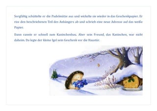 Sorgfältig schüttelte er die Pudelmütze aus und wickelte sie wieder in das Geschenkpapier. Er
riss den beschriebenen Teil des Anhängers ab und schrieb eine neue Adresse auf das weiße
Papier.
Dann rannte er schnell zum Kaninchenbau. Aber sein Freund, das Kaninchen, war nicht
daheim. Da legte der kleine Igel sein Geschenk vor die Haustür.
 